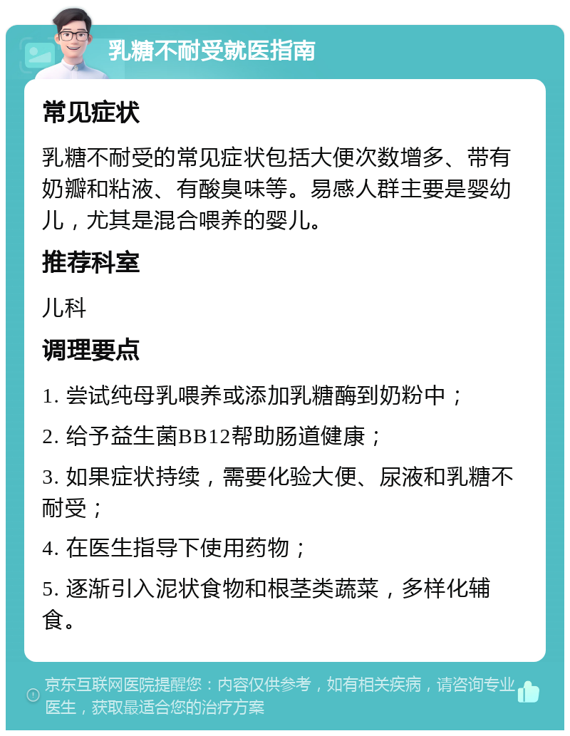 乳糖不耐受就医指南 常见症状 乳糖不耐受的常见症状包括大便次数增多、带有奶瓣和粘液、有酸臭味等。易感人群主要是婴幼儿，尤其是混合喂养的婴儿。 推荐科室 儿科 调理要点 1. 尝试纯母乳喂养或添加乳糖酶到奶粉中； 2. 给予益生菌BB12帮助肠道健康； 3. 如果症状持续，需要化验大便、尿液和乳糖不耐受； 4. 在医生指导下使用药物； 5. 逐渐引入泥状食物和根茎类蔬菜，多样化辅食。