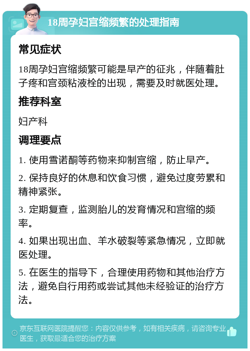 18周孕妇宫缩频繁的处理指南 常见症状 18周孕妇宫缩频繁可能是早产的征兆，伴随着肚子疼和宫颈粘液栓的出现，需要及时就医处理。 推荐科室 妇产科 调理要点 1. 使用雪诺酮等药物来抑制宫缩，防止早产。 2. 保持良好的休息和饮食习惯，避免过度劳累和精神紧张。 3. 定期复查，监测胎儿的发育情况和宫缩的频率。 4. 如果出现出血、羊水破裂等紧急情况，立即就医处理。 5. 在医生的指导下，合理使用药物和其他治疗方法，避免自行用药或尝试其他未经验证的治疗方法。