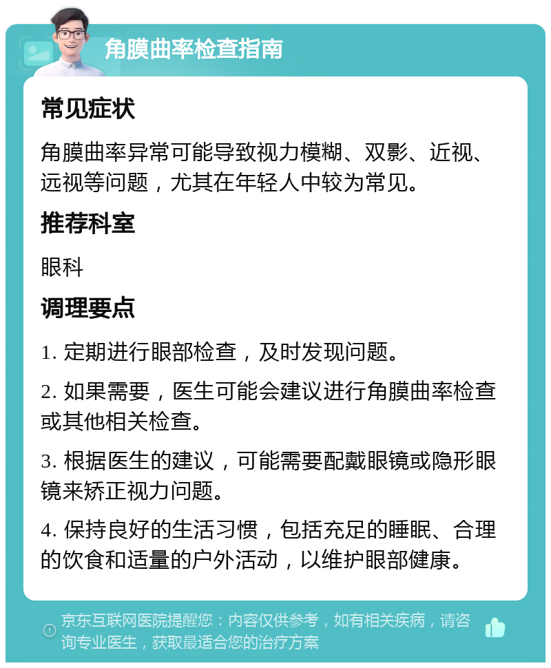 角膜曲率检查指南 常见症状 角膜曲率异常可能导致视力模糊、双影、近视、远视等问题，尤其在年轻人中较为常见。 推荐科室 眼科 调理要点 1. 定期进行眼部检查，及时发现问题。 2. 如果需要，医生可能会建议进行角膜曲率检查或其他相关检查。 3. 根据医生的建议，可能需要配戴眼镜或隐形眼镜来矫正视力问题。 4. 保持良好的生活习惯，包括充足的睡眠、合理的饮食和适量的户外活动，以维护眼部健康。