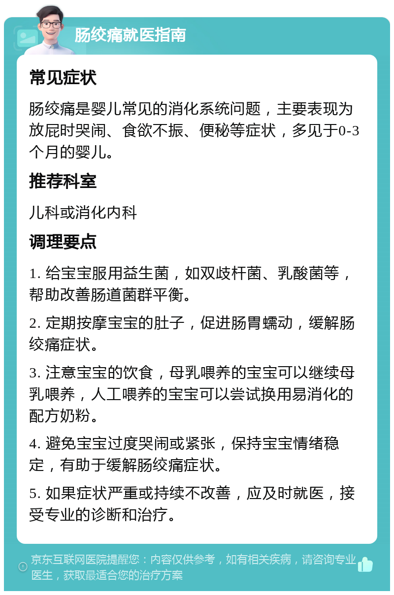 肠绞痛就医指南 常见症状 肠绞痛是婴儿常见的消化系统问题，主要表现为放屁时哭闹、食欲不振、便秘等症状，多见于0-3个月的婴儿。 推荐科室 儿科或消化内科 调理要点 1. 给宝宝服用益生菌，如双歧杆菌、乳酸菌等，帮助改善肠道菌群平衡。 2. 定期按摩宝宝的肚子，促进肠胃蠕动，缓解肠绞痛症状。 3. 注意宝宝的饮食，母乳喂养的宝宝可以继续母乳喂养，人工喂养的宝宝可以尝试换用易消化的配方奶粉。 4. 避免宝宝过度哭闹或紧张，保持宝宝情绪稳定，有助于缓解肠绞痛症状。 5. 如果症状严重或持续不改善，应及时就医，接受专业的诊断和治疗。