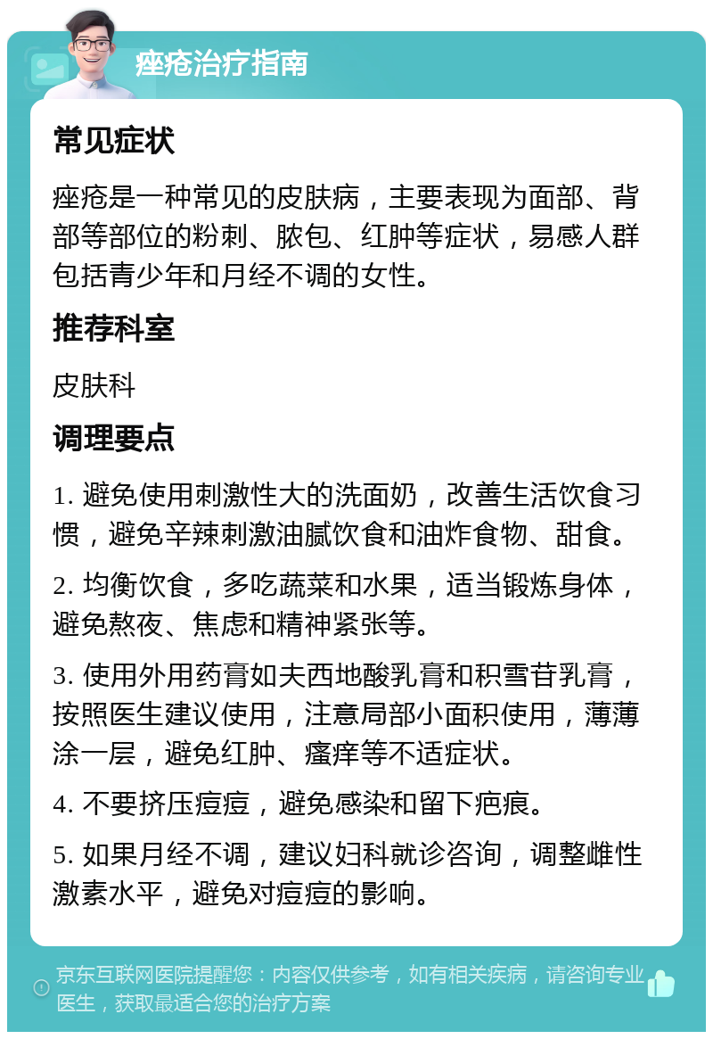 痤疮治疗指南 常见症状 痤疮是一种常见的皮肤病，主要表现为面部、背部等部位的粉刺、脓包、红肿等症状，易感人群包括青少年和月经不调的女性。 推荐科室 皮肤科 调理要点 1. 避免使用刺激性大的洗面奶，改善生活饮食习惯，避免辛辣刺激油腻饮食和油炸食物、甜食。 2. 均衡饮食，多吃蔬菜和水果，适当锻炼身体，避免熬夜、焦虑和精神紧张等。 3. 使用外用药膏如夫西地酸乳膏和积雪苷乳膏，按照医生建议使用，注意局部小面积使用，薄薄涂一层，避免红肿、瘙痒等不适症状。 4. 不要挤压痘痘，避免感染和留下疤痕。 5. 如果月经不调，建议妇科就诊咨询，调整雌性激素水平，避免对痘痘的影响。