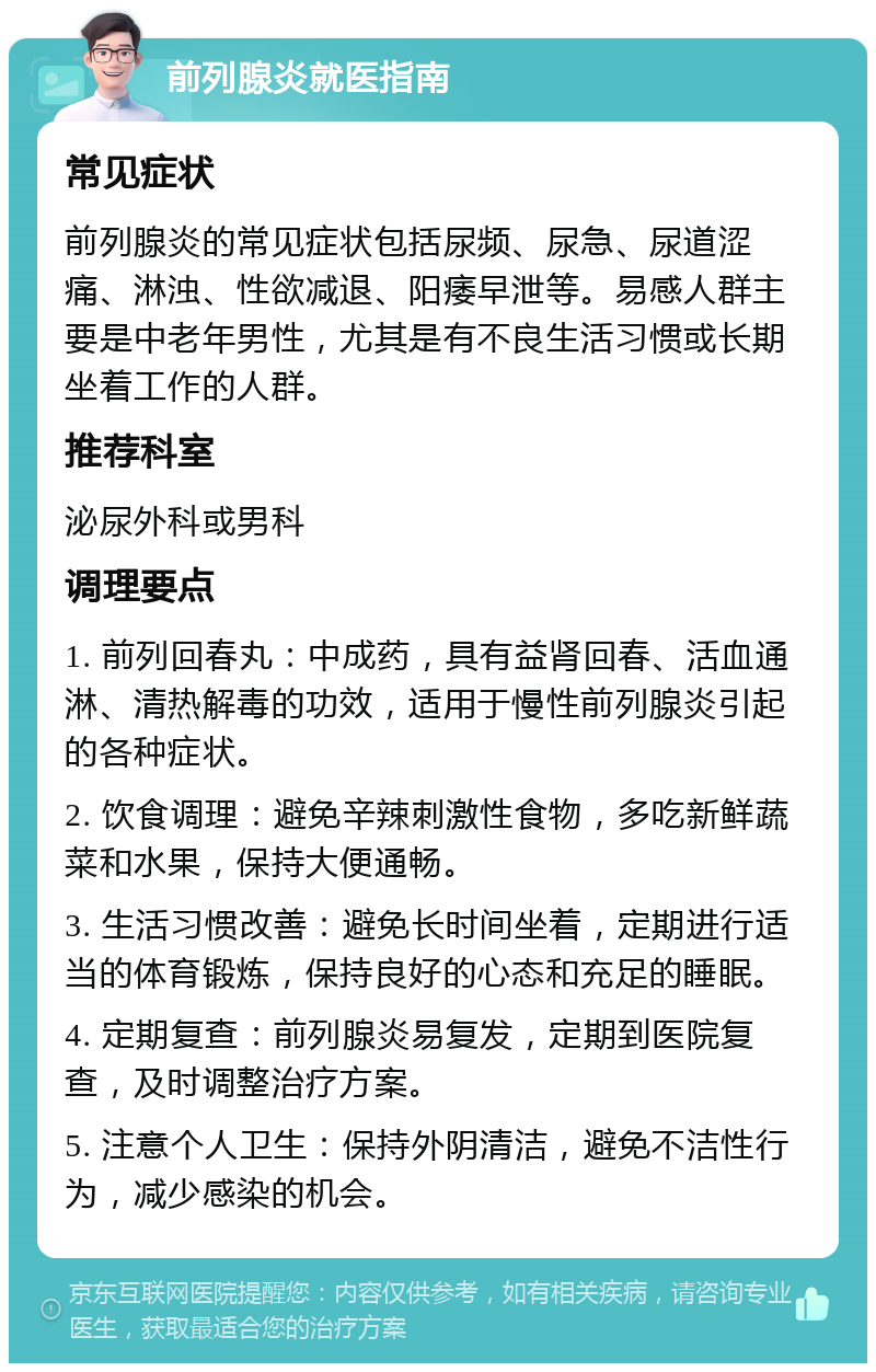 前列腺炎就医指南 常见症状 前列腺炎的常见症状包括尿频、尿急、尿道涩痛、淋浊、性欲减退、阳痿早泄等。易感人群主要是中老年男性，尤其是有不良生活习惯或长期坐着工作的人群。 推荐科室 泌尿外科或男科 调理要点 1. 前列回春丸：中成药，具有益肾回春、活血通淋、清热解毒的功效，适用于慢性前列腺炎引起的各种症状。 2. 饮食调理：避免辛辣刺激性食物，多吃新鲜蔬菜和水果，保持大便通畅。 3. 生活习惯改善：避免长时间坐着，定期进行适当的体育锻炼，保持良好的心态和充足的睡眠。 4. 定期复查：前列腺炎易复发，定期到医院复查，及时调整治疗方案。 5. 注意个人卫生：保持外阴清洁，避免不洁性行为，减少感染的机会。