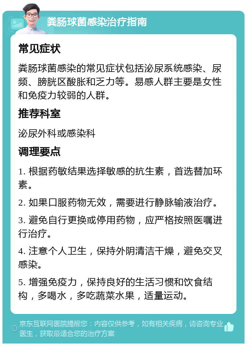 粪肠球菌感染治疗指南 常见症状 粪肠球菌感染的常见症状包括泌尿系统感染、尿频、膀胱区酸胀和乏力等。易感人群主要是女性和免疫力较弱的人群。 推荐科室 泌尿外科或感染科 调理要点 1. 根据药敏结果选择敏感的抗生素，首选替加环素。 2. 如果口服药物无效，需要进行静脉输液治疗。 3. 避免自行更换或停用药物，应严格按照医嘱进行治疗。 4. 注意个人卫生，保持外阴清洁干燥，避免交叉感染。 5. 增强免疫力，保持良好的生活习惯和饮食结构，多喝水，多吃蔬菜水果，适量运动。