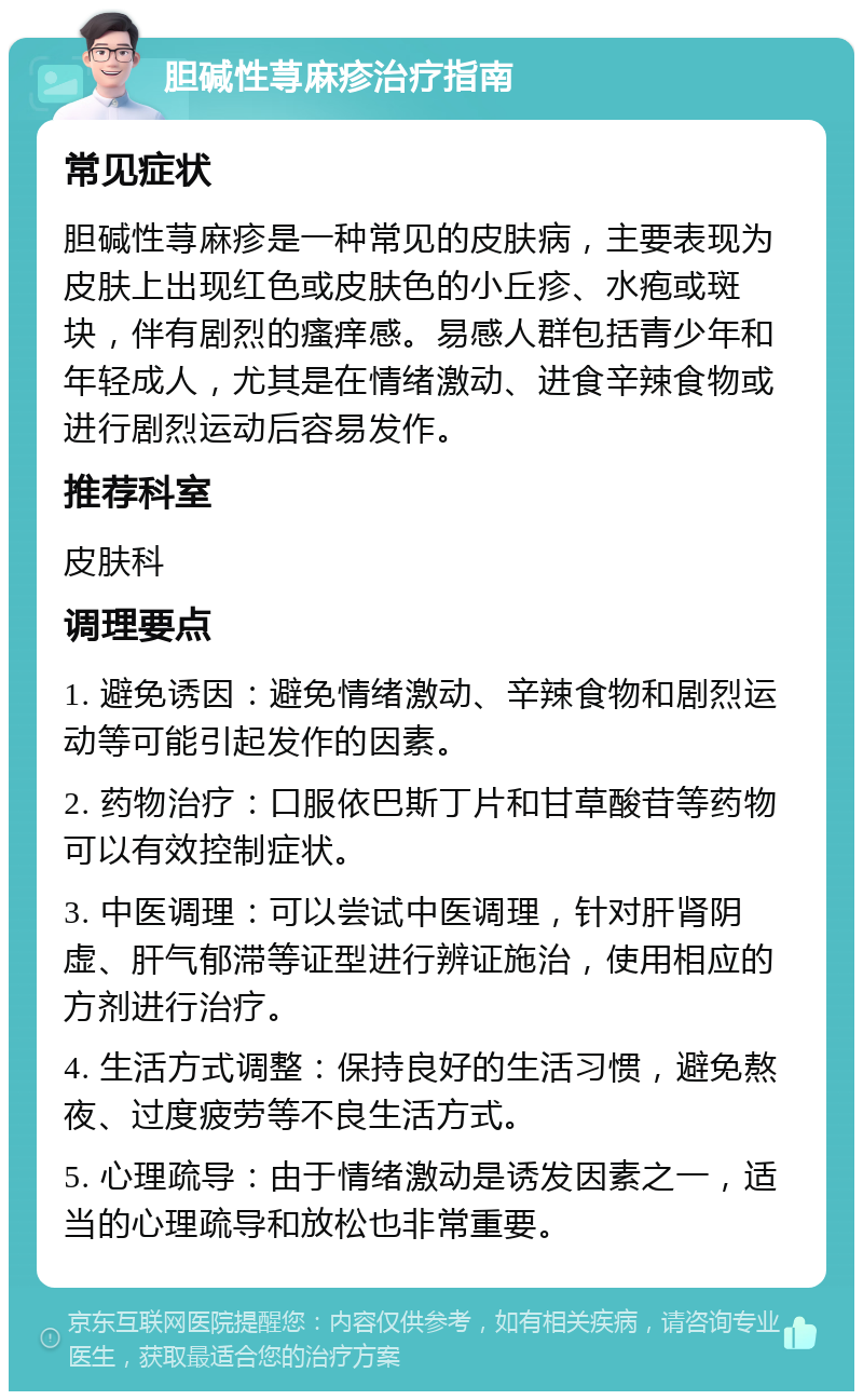 胆碱性荨麻疹治疗指南 常见症状 胆碱性荨麻疹是一种常见的皮肤病，主要表现为皮肤上出现红色或皮肤色的小丘疹、水疱或斑块，伴有剧烈的瘙痒感。易感人群包括青少年和年轻成人，尤其是在情绪激动、进食辛辣食物或进行剧烈运动后容易发作。 推荐科室 皮肤科 调理要点 1. 避免诱因：避免情绪激动、辛辣食物和剧烈运动等可能引起发作的因素。 2. 药物治疗：口服依巴斯丁片和甘草酸苷等药物可以有效控制症状。 3. 中医调理：可以尝试中医调理，针对肝肾阴虚、肝气郁滞等证型进行辨证施治，使用相应的方剂进行治疗。 4. 生活方式调整：保持良好的生活习惯，避免熬夜、过度疲劳等不良生活方式。 5. 心理疏导：由于情绪激动是诱发因素之一，适当的心理疏导和放松也非常重要。