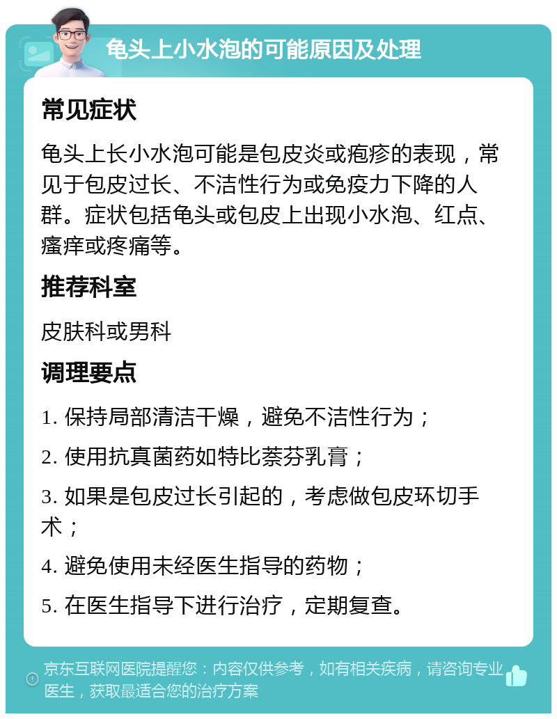 龟头上小水泡的可能原因及处理 常见症状 龟头上长小水泡可能是包皮炎或疱疹的表现，常见于包皮过长、不洁性行为或免疫力下降的人群。症状包括龟头或包皮上出现小水泡、红点、瘙痒或疼痛等。 推荐科室 皮肤科或男科 调理要点 1. 保持局部清洁干燥，避免不洁性行为； 2. 使用抗真菌药如特比萘芬乳膏； 3. 如果是包皮过长引起的，考虑做包皮环切手术； 4. 避免使用未经医生指导的药物； 5. 在医生指导下进行治疗，定期复查。