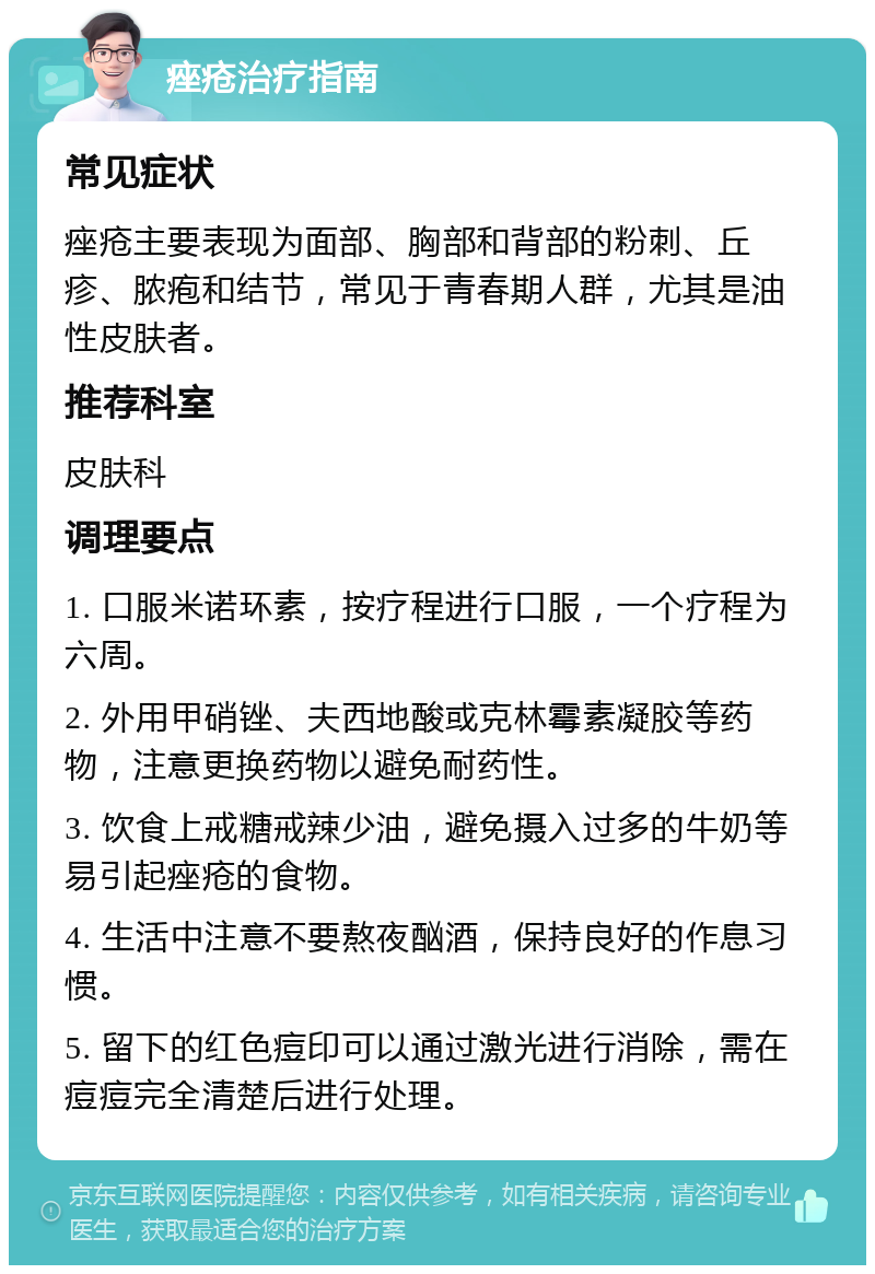 痤疮治疗指南 常见症状 痤疮主要表现为面部、胸部和背部的粉刺、丘疹、脓疱和结节，常见于青春期人群，尤其是油性皮肤者。 推荐科室 皮肤科 调理要点 1. 口服米诺环素，按疗程进行口服，一个疗程为六周。 2. 外用甲硝锉、夫西地酸或克林霉素凝胶等药物，注意更换药物以避免耐药性。 3. 饮食上戒糖戒辣少油，避免摄入过多的牛奶等易引起痤疮的食物。 4. 生活中注意不要熬夜酗酒，保持良好的作息习惯。 5. 留下的红色痘印可以通过激光进行消除，需在痘痘完全清楚后进行处理。