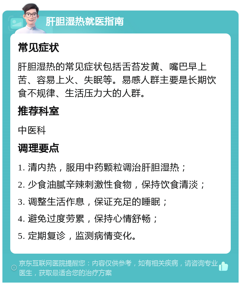 肝胆湿热就医指南 常见症状 肝胆湿热的常见症状包括舌苔发黄、嘴巴早上苦、容易上火、失眠等。易感人群主要是长期饮食不规律、生活压力大的人群。 推荐科室 中医科 调理要点 1. 清内热，服用中药颗粒调治肝胆湿热； 2. 少食油腻辛辣刺激性食物，保持饮食清淡； 3. 调整生活作息，保证充足的睡眠； 4. 避免过度劳累，保持心情舒畅； 5. 定期复诊，监测病情变化。