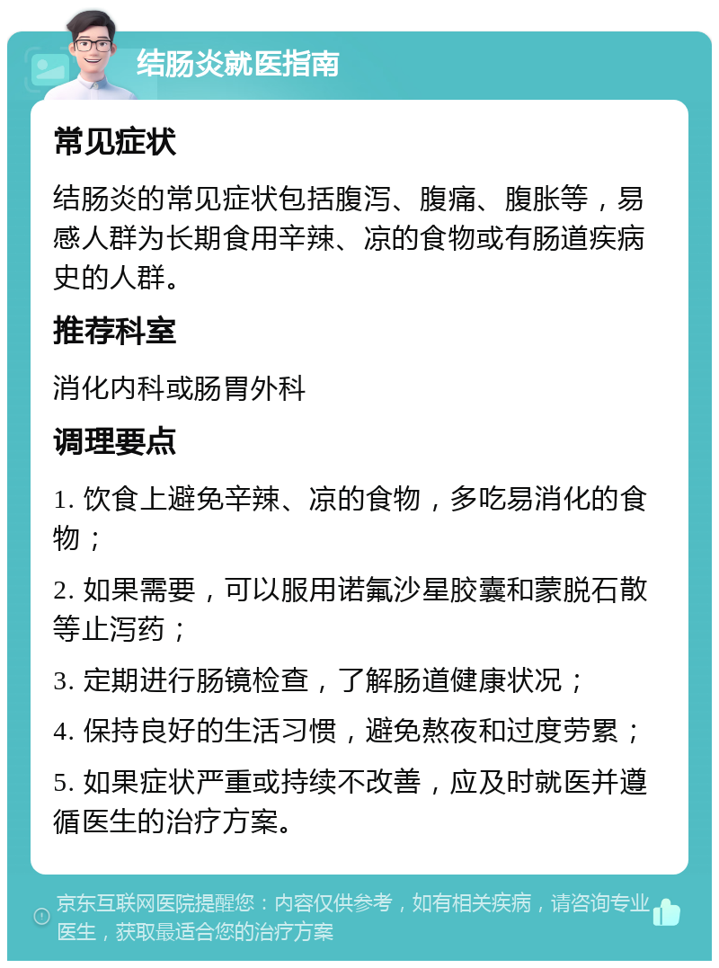 结肠炎就医指南 常见症状 结肠炎的常见症状包括腹泻、腹痛、腹胀等，易感人群为长期食用辛辣、凉的食物或有肠道疾病史的人群。 推荐科室 消化内科或肠胃外科 调理要点 1. 饮食上避免辛辣、凉的食物，多吃易消化的食物； 2. 如果需要，可以服用诺氟沙星胶囊和蒙脱石散等止泻药； 3. 定期进行肠镜检查，了解肠道健康状况； 4. 保持良好的生活习惯，避免熬夜和过度劳累； 5. 如果症状严重或持续不改善，应及时就医并遵循医生的治疗方案。