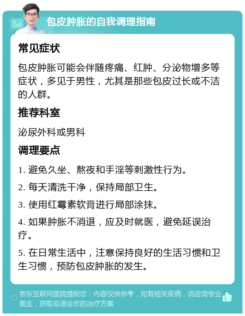 包皮肿胀的自我调理指南 常见症状 包皮肿胀可能会伴随疼痛、红肿、分泌物增多等症状，多见于男性，尤其是那些包皮过长或不洁的人群。 推荐科室 泌尿外科或男科 调理要点 1. 避免久坐、熬夜和手淫等刺激性行为。 2. 每天清洗干净，保持局部卫生。 3. 使用红霉素软膏进行局部涂抹。 4. 如果肿胀不消退，应及时就医，避免延误治疗。 5. 在日常生活中，注意保持良好的生活习惯和卫生习惯，预防包皮肿胀的发生。