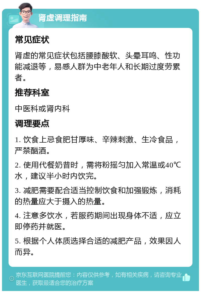 肾虚调理指南 常见症状 肾虚的常见症状包括腰膝酸软、头晕耳鸣、性功能减退等，易感人群为中老年人和长期过度劳累者。 推荐科室 中医科或肾内科 调理要点 1. 饮食上忌食肥甘厚味、辛辣刺激、生冷食品，严禁酗酒。 2. 使用代餐奶昔时，需将粉摇匀加入常温或40℃水，建议半小时内饮完。 3. 减肥需要配合适当控制饮食和加强锻炼，消耗的热量应大于摄入的热量。 4. 注意多饮水，若服药期间出现身体不适，应立即停药并就医。 5. 根据个人体质选择合适的减肥产品，效果因人而异。