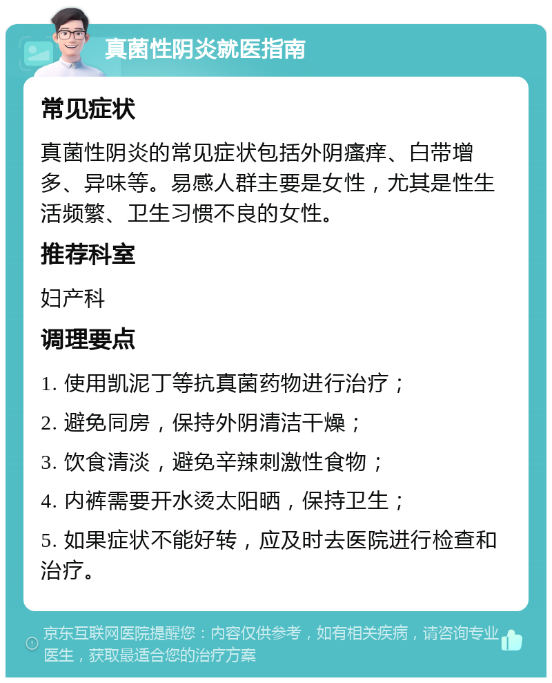 真菌性阴炎就医指南 常见症状 真菌性阴炎的常见症状包括外阴瘙痒、白带增多、异味等。易感人群主要是女性，尤其是性生活频繁、卫生习惯不良的女性。 推荐科室 妇产科 调理要点 1. 使用凯泥丁等抗真菌药物进行治疗； 2. 避免同房，保持外阴清洁干燥； 3. 饮食清淡，避免辛辣刺激性食物； 4. 内裤需要开水烫太阳晒，保持卫生； 5. 如果症状不能好转，应及时去医院进行检查和治疗。