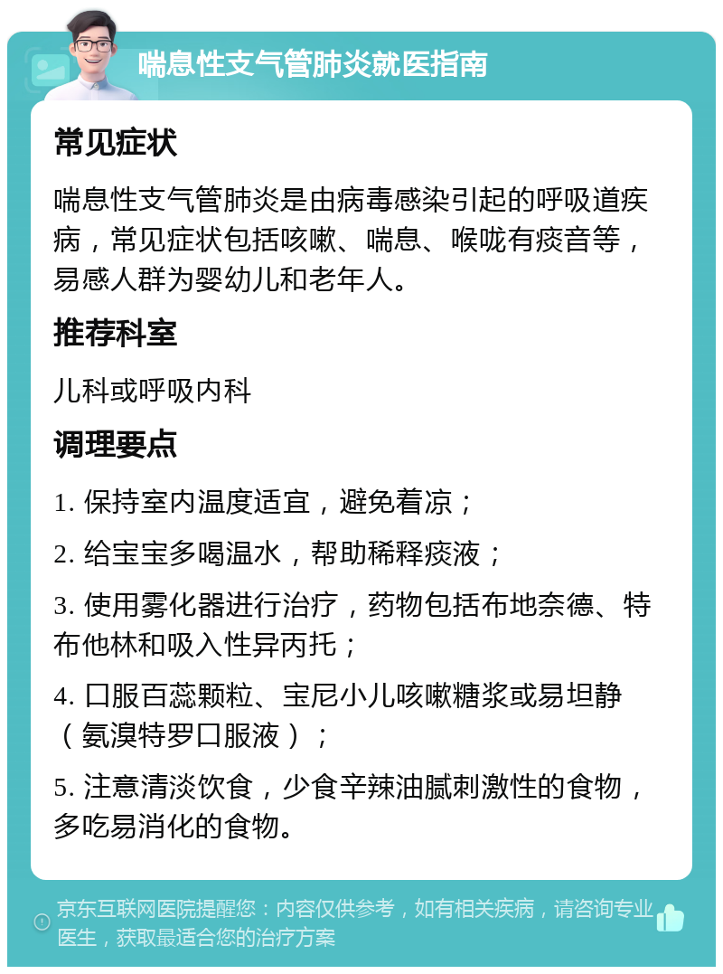 喘息性支气管肺炎就医指南 常见症状 喘息性支气管肺炎是由病毒感染引起的呼吸道疾病，常见症状包括咳嗽、喘息、喉咙有痰音等，易感人群为婴幼儿和老年人。 推荐科室 儿科或呼吸内科 调理要点 1. 保持室内温度适宜，避免着凉； 2. 给宝宝多喝温水，帮助稀释痰液； 3. 使用雾化器进行治疗，药物包括布地奈德、特布他林和吸入性异丙托； 4. 口服百蕊颗粒、宝尼小儿咳嗽糖浆或易坦静（氨溴特罗口服液）； 5. 注意清淡饮食，少食辛辣油腻刺激性的食物，多吃易消化的食物。