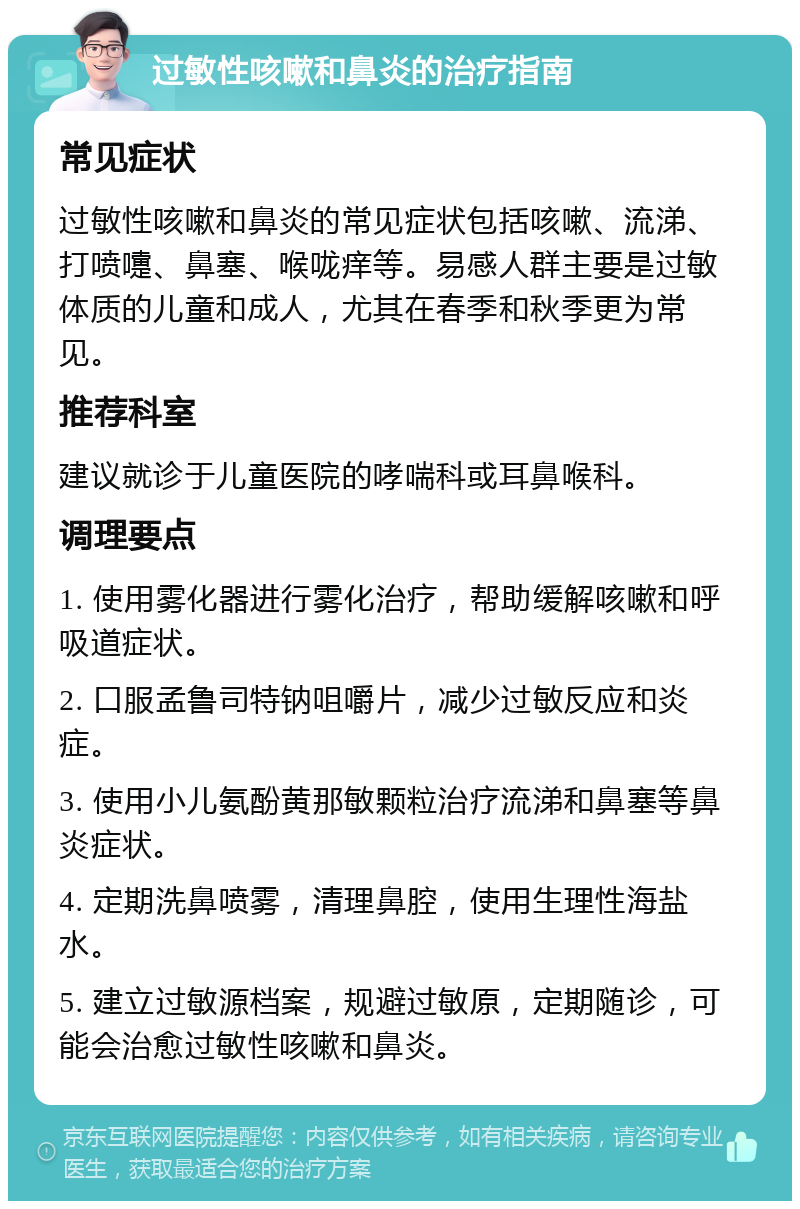 过敏性咳嗽和鼻炎的治疗指南 常见症状 过敏性咳嗽和鼻炎的常见症状包括咳嗽、流涕、打喷嚏、鼻塞、喉咙痒等。易感人群主要是过敏体质的儿童和成人，尤其在春季和秋季更为常见。 推荐科室 建议就诊于儿童医院的哮喘科或耳鼻喉科。 调理要点 1. 使用雾化器进行雾化治疗，帮助缓解咳嗽和呼吸道症状。 2. 口服孟鲁司特钠咀嚼片，减少过敏反应和炎症。 3. 使用小儿氨酚黄那敏颗粒治疗流涕和鼻塞等鼻炎症状。 4. 定期洗鼻喷雾，清理鼻腔，使用生理性海盐水。 5. 建立过敏源档案，规避过敏原，定期随诊，可能会治愈过敏性咳嗽和鼻炎。