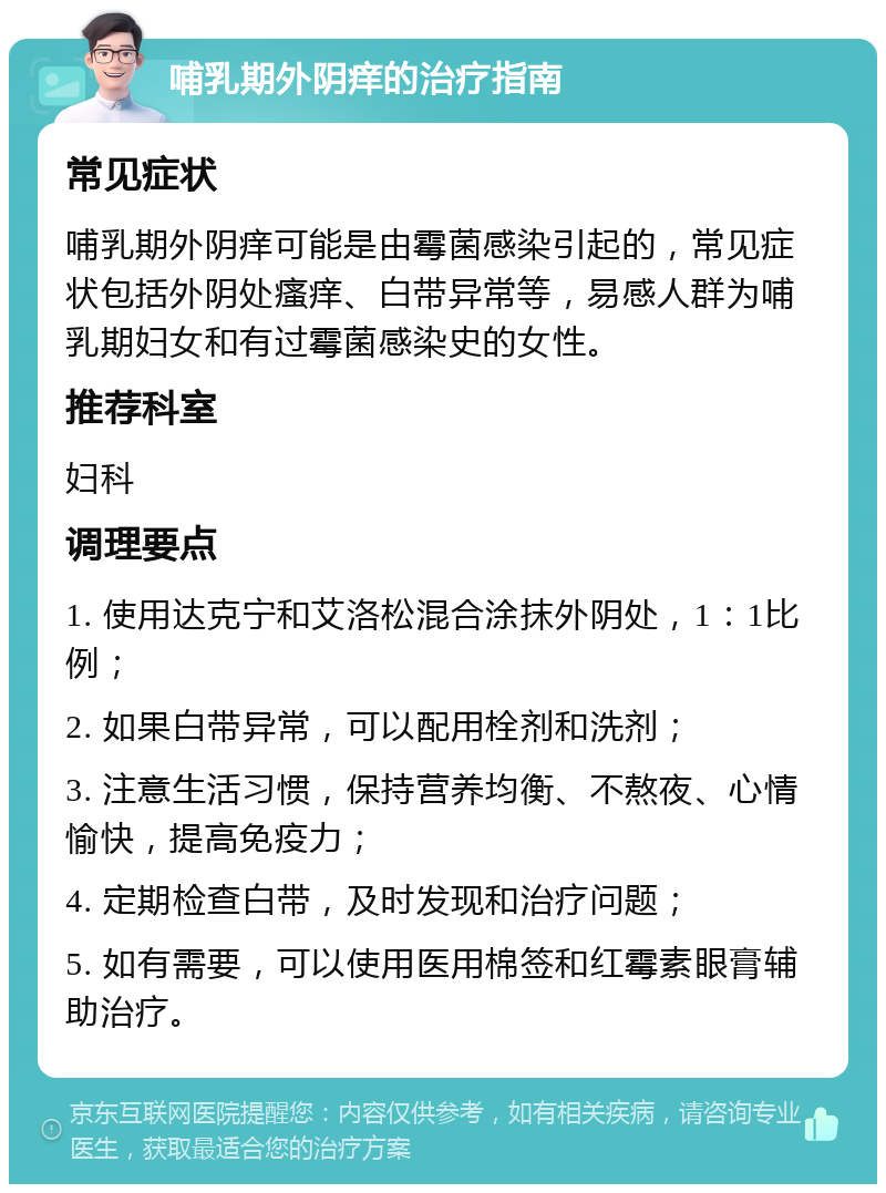 哺乳期外阴痒的治疗指南 常见症状 哺乳期外阴痒可能是由霉菌感染引起的，常见症状包括外阴处瘙痒、白带异常等，易感人群为哺乳期妇女和有过霉菌感染史的女性。 推荐科室 妇科 调理要点 1. 使用达克宁和艾洛松混合涂抹外阴处，1：1比例； 2. 如果白带异常，可以配用栓剂和洗剂； 3. 注意生活习惯，保持营养均衡、不熬夜、心情愉快，提高免疫力； 4. 定期检查白带，及时发现和治疗问题； 5. 如有需要，可以使用医用棉签和红霉素眼膏辅助治疗。