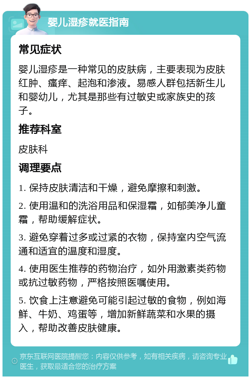 婴儿湿疹就医指南 常见症状 婴儿湿疹是一种常见的皮肤病，主要表现为皮肤红肿、瘙痒、起泡和渗液。易感人群包括新生儿和婴幼儿，尤其是那些有过敏史或家族史的孩子。 推荐科室 皮肤科 调理要点 1. 保持皮肤清洁和干燥，避免摩擦和刺激。 2. 使用温和的洗浴用品和保湿霜，如郁美净儿童霜，帮助缓解症状。 3. 避免穿着过多或过紧的衣物，保持室内空气流通和适宜的温度和湿度。 4. 使用医生推荐的药物治疗，如外用激素类药物或抗过敏药物，严格按照医嘱使用。 5. 饮食上注意避免可能引起过敏的食物，例如海鲜、牛奶、鸡蛋等，增加新鲜蔬菜和水果的摄入，帮助改善皮肤健康。