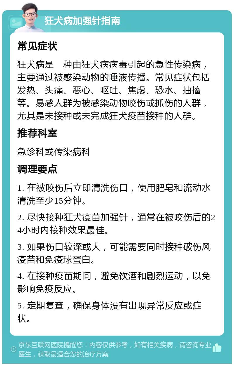 狂犬病加强针指南 常见症状 狂犬病是一种由狂犬病病毒引起的急性传染病，主要通过被感染动物的唾液传播。常见症状包括发热、头痛、恶心、呕吐、焦虑、恐水、抽搐等。易感人群为被感染动物咬伤或抓伤的人群，尤其是未接种或未完成狂犬疫苗接种的人群。 推荐科室 急诊科或传染病科 调理要点 1. 在被咬伤后立即清洗伤口，使用肥皂和流动水清洗至少15分钟。 2. 尽快接种狂犬疫苗加强针，通常在被咬伤后的24小时内接种效果最佳。 3. 如果伤口较深或大，可能需要同时接种破伤风疫苗和免疫球蛋白。 4. 在接种疫苗期间，避免饮酒和剧烈运动，以免影响免疫反应。 5. 定期复查，确保身体没有出现异常反应或症状。