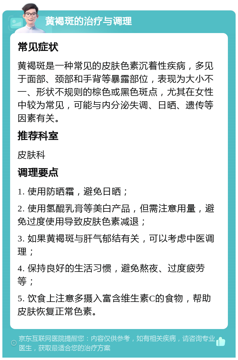 黄褐斑的治疗与调理 常见症状 黄褐斑是一种常见的皮肤色素沉着性疾病，多见于面部、颈部和手背等暴露部位，表现为大小不一、形状不规则的棕色或黑色斑点，尤其在女性中较为常见，可能与内分泌失调、日晒、遗传等因素有关。 推荐科室 皮肤科 调理要点 1. 使用防晒霜，避免日晒； 2. 使用氢醌乳膏等美白产品，但需注意用量，避免过度使用导致皮肤色素减退； 3. 如果黄褐斑与肝气郁结有关，可以考虑中医调理； 4. 保持良好的生活习惯，避免熬夜、过度疲劳等； 5. 饮食上注意多摄入富含维生素C的食物，帮助皮肤恢复正常色素。