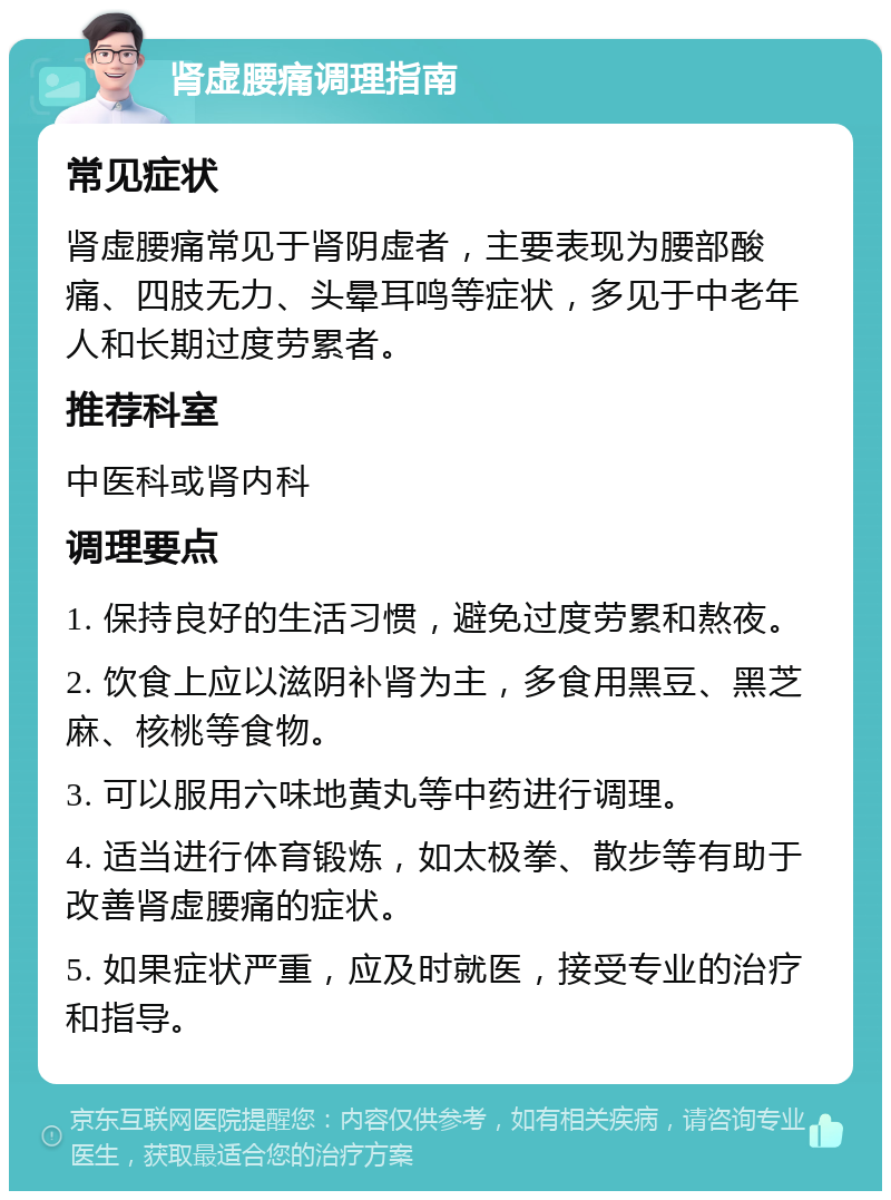 肾虚腰痛调理指南 常见症状 肾虚腰痛常见于肾阴虚者，主要表现为腰部酸痛、四肢无力、头晕耳鸣等症状，多见于中老年人和长期过度劳累者。 推荐科室 中医科或肾内科 调理要点 1. 保持良好的生活习惯，避免过度劳累和熬夜。 2. 饮食上应以滋阴补肾为主，多食用黑豆、黑芝麻、核桃等食物。 3. 可以服用六味地黄丸等中药进行调理。 4. 适当进行体育锻炼，如太极拳、散步等有助于改善肾虚腰痛的症状。 5. 如果症状严重，应及时就医，接受专业的治疗和指导。