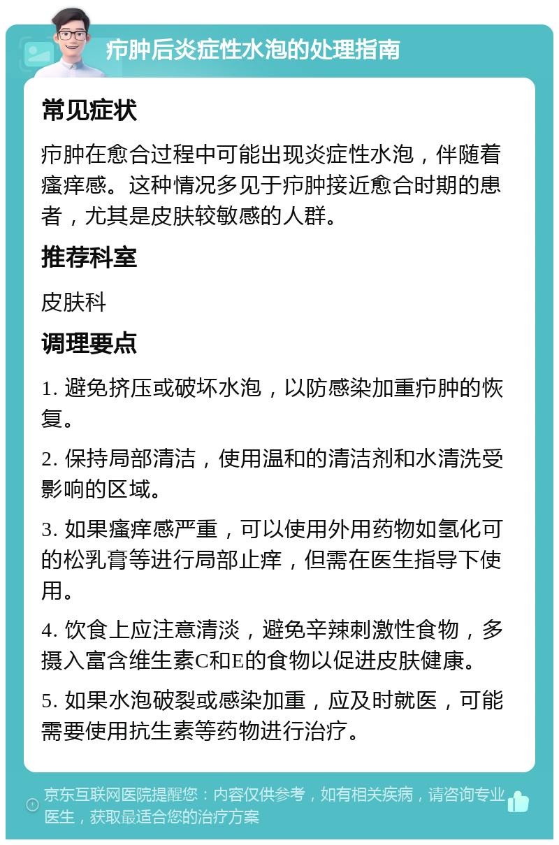 疖肿后炎症性水泡的处理指南 常见症状 疖肿在愈合过程中可能出现炎症性水泡，伴随着瘙痒感。这种情况多见于疖肿接近愈合时期的患者，尤其是皮肤较敏感的人群。 推荐科室 皮肤科 调理要点 1. 避免挤压或破坏水泡，以防感染加重疖肿的恢复。 2. 保持局部清洁，使用温和的清洁剂和水清洗受影响的区域。 3. 如果瘙痒感严重，可以使用外用药物如氢化可的松乳膏等进行局部止痒，但需在医生指导下使用。 4. 饮食上应注意清淡，避免辛辣刺激性食物，多摄入富含维生素C和E的食物以促进皮肤健康。 5. 如果水泡破裂或感染加重，应及时就医，可能需要使用抗生素等药物进行治疗。