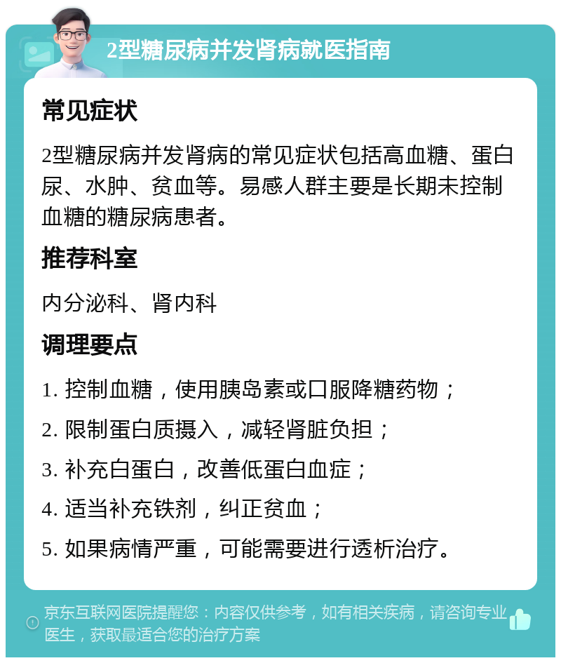 2型糖尿病并发肾病就医指南 常见症状 2型糖尿病并发肾病的常见症状包括高血糖、蛋白尿、水肿、贫血等。易感人群主要是长期未控制血糖的糖尿病患者。 推荐科室 内分泌科、肾内科 调理要点 1. 控制血糖，使用胰岛素或口服降糖药物； 2. 限制蛋白质摄入，减轻肾脏负担； 3. 补充白蛋白，改善低蛋白血症； 4. 适当补充铁剂，纠正贫血； 5. 如果病情严重，可能需要进行透析治疗。