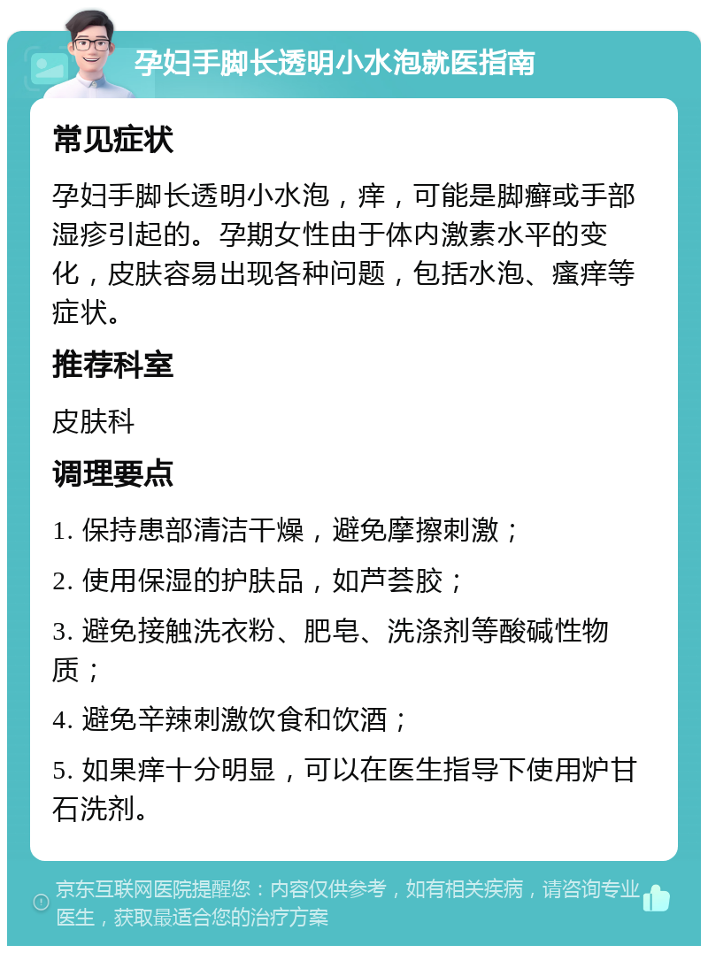 孕妇手脚长透明小水泡就医指南 常见症状 孕妇手脚长透明小水泡，痒，可能是脚癣或手部湿疹引起的。孕期女性由于体内激素水平的变化，皮肤容易出现各种问题，包括水泡、瘙痒等症状。 推荐科室 皮肤科 调理要点 1. 保持患部清洁干燥，避免摩擦刺激； 2. 使用保湿的护肤品，如芦荟胶； 3. 避免接触洗衣粉、肥皂、洗涤剂等酸碱性物质； 4. 避免辛辣刺激饮食和饮酒； 5. 如果痒十分明显，可以在医生指导下使用炉甘石洗剂。