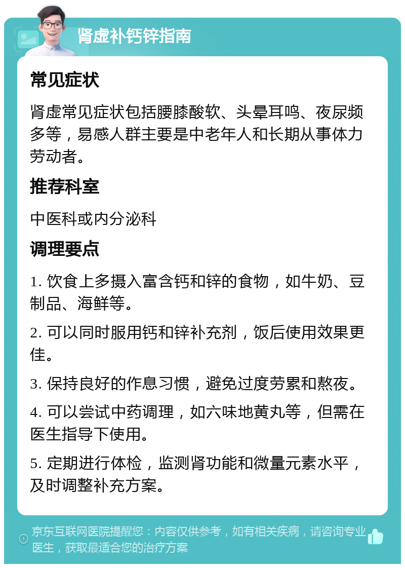 肾虚补钙锌指南 常见症状 肾虚常见症状包括腰膝酸软、头晕耳鸣、夜尿频多等，易感人群主要是中老年人和长期从事体力劳动者。 推荐科室 中医科或内分泌科 调理要点 1. 饮食上多摄入富含钙和锌的食物，如牛奶、豆制品、海鲜等。 2. 可以同时服用钙和锌补充剂，饭后使用效果更佳。 3. 保持良好的作息习惯，避免过度劳累和熬夜。 4. 可以尝试中药调理，如六味地黄丸等，但需在医生指导下使用。 5. 定期进行体检，监测肾功能和微量元素水平，及时调整补充方案。