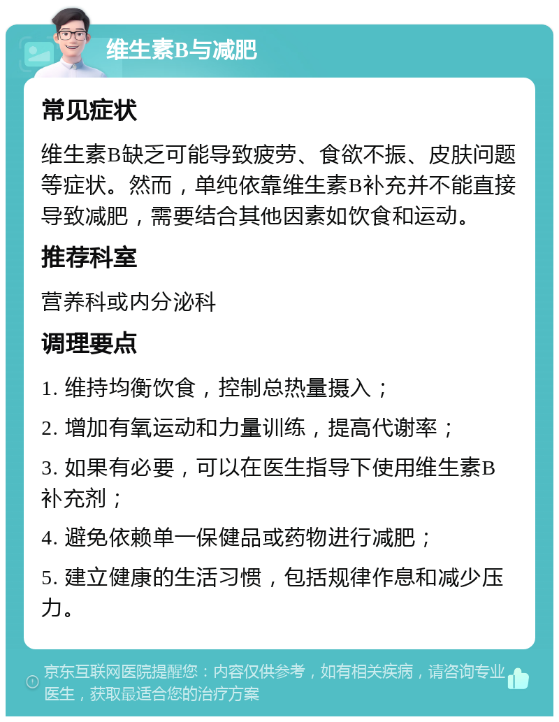 维生素B与减肥 常见症状 维生素B缺乏可能导致疲劳、食欲不振、皮肤问题等症状。然而，单纯依靠维生素B补充并不能直接导致减肥，需要结合其他因素如饮食和运动。 推荐科室 营养科或内分泌科 调理要点 1. 维持均衡饮食，控制总热量摄入； 2. 增加有氧运动和力量训练，提高代谢率； 3. 如果有必要，可以在医生指导下使用维生素B补充剂； 4. 避免依赖单一保健品或药物进行减肥； 5. 建立健康的生活习惯，包括规律作息和减少压力。