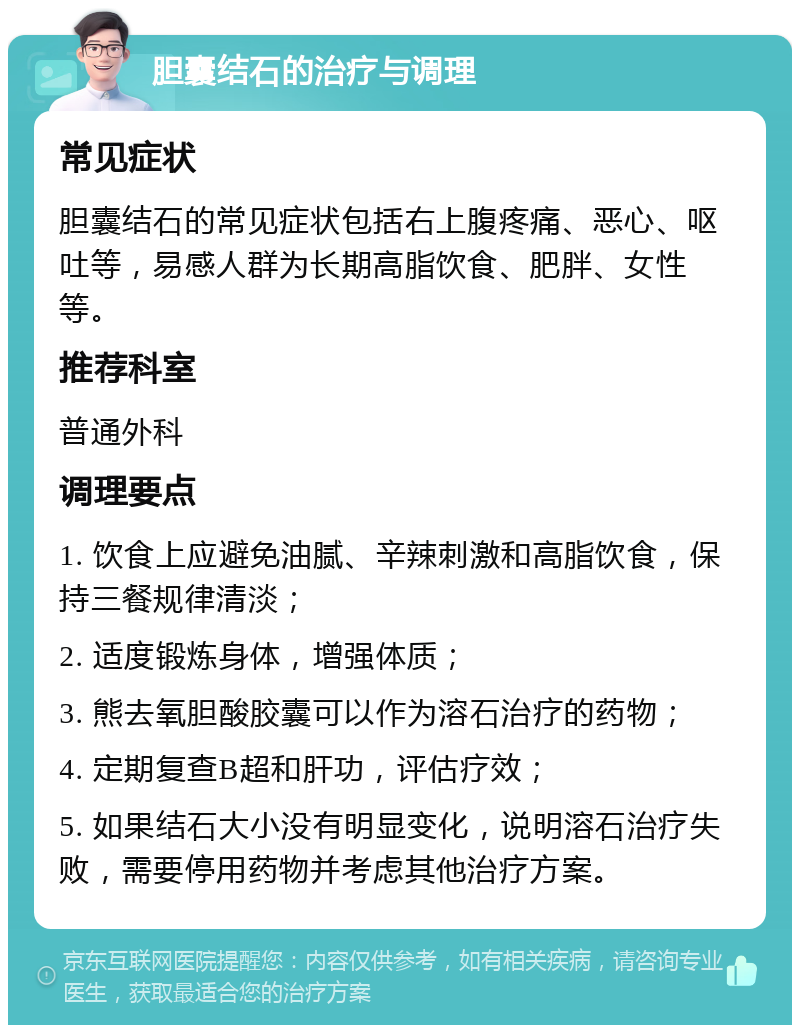 胆囊结石的治疗与调理 常见症状 胆囊结石的常见症状包括右上腹疼痛、恶心、呕吐等，易感人群为长期高脂饮食、肥胖、女性等。 推荐科室 普通外科 调理要点 1. 饮食上应避免油腻、辛辣刺激和高脂饮食，保持三餐规律清淡； 2. 适度锻炼身体，增强体质； 3. 熊去氧胆酸胶囊可以作为溶石治疗的药物； 4. 定期复查B超和肝功，评估疗效； 5. 如果结石大小没有明显变化，说明溶石治疗失败，需要停用药物并考虑其他治疗方案。