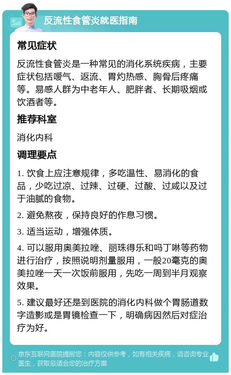 反流性食管炎就医指南 常见症状 反流性食管炎是一种常见的消化系统疾病，主要症状包括嗳气、返流、胃灼热感、胸骨后疼痛等。易感人群为中老年人、肥胖者、长期吸烟或饮酒者等。 推荐科室 消化内科 调理要点 1. 饮食上应注意规律，多吃温性、易消化的食品，少吃过凉、过辣、过硬、过酸、过咸以及过于油腻的食物。 2. 避免熬夜，保持良好的作息习惯。 3. 适当运动，增强体质。 4. 可以服用奥美拉唑、丽珠得乐和吗丁啉等药物进行治疗，按照说明剂量服用，一般20毫克的奥美拉唑一天一次饭前服用，先吃一周到半月观察效果。 5. 建议最好还是到医院的消化内科做个胃肠道数字造影或是胃镜检查一下，明确病因然后对症治疗为好。