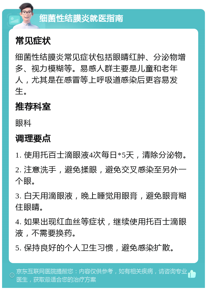 细菌性结膜炎就医指南 常见症状 细菌性结膜炎常见症状包括眼睛红肿、分泌物增多、视力模糊等。易感人群主要是儿童和老年人，尤其是在感冒等上呼吸道感染后更容易发生。 推荐科室 眼科 调理要点 1. 使用托百士滴眼液4次每日*5天，清除分泌物。 2. 注意洗手，避免揉眼，避免交叉感染至另外一个眼。 3. 白天用滴眼液，晚上睡觉用眼膏，避免眼膏糊住眼睛。 4. 如果出现红血丝等症状，继续使用托百士滴眼液，不需要换药。 5. 保持良好的个人卫生习惯，避免感染扩散。