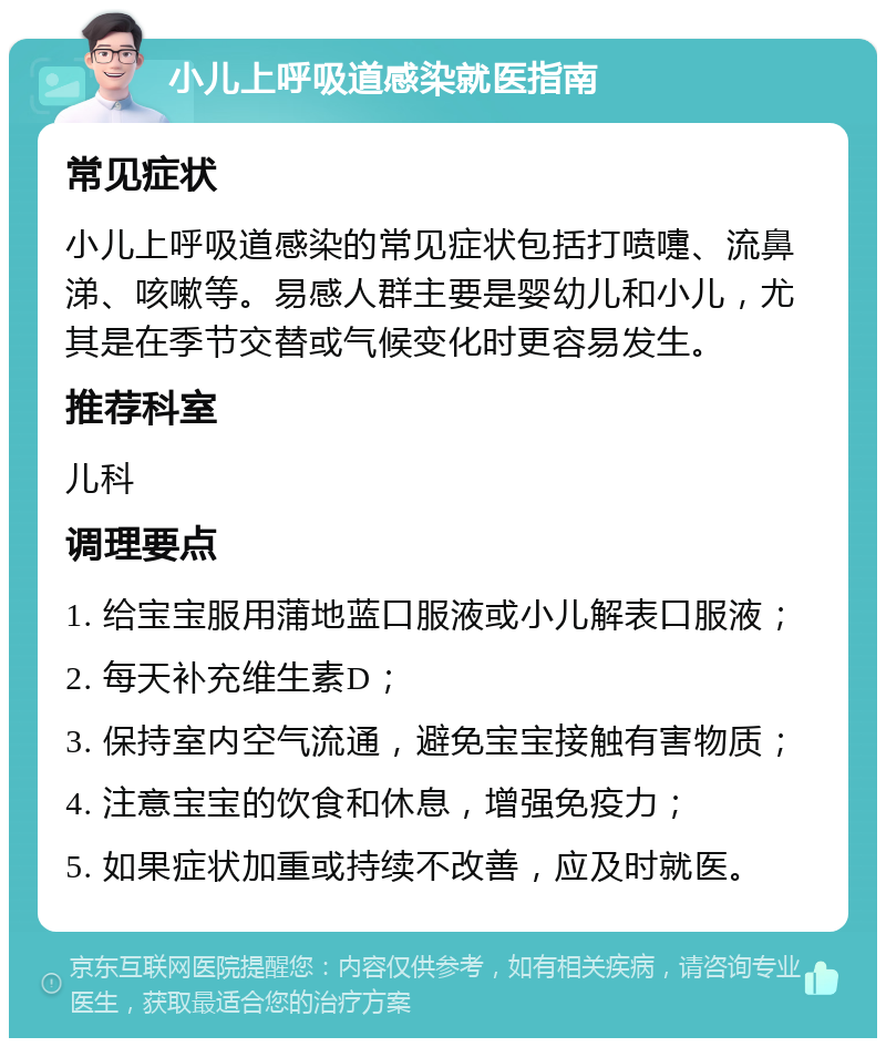 小儿上呼吸道感染就医指南 常见症状 小儿上呼吸道感染的常见症状包括打喷嚏、流鼻涕、咳嗽等。易感人群主要是婴幼儿和小儿，尤其是在季节交替或气候变化时更容易发生。 推荐科室 儿科 调理要点 1. 给宝宝服用蒲地蓝口服液或小儿解表口服液； 2. 每天补充维生素D； 3. 保持室内空气流通，避免宝宝接触有害物质； 4. 注意宝宝的饮食和休息，增强免疫力； 5. 如果症状加重或持续不改善，应及时就医。