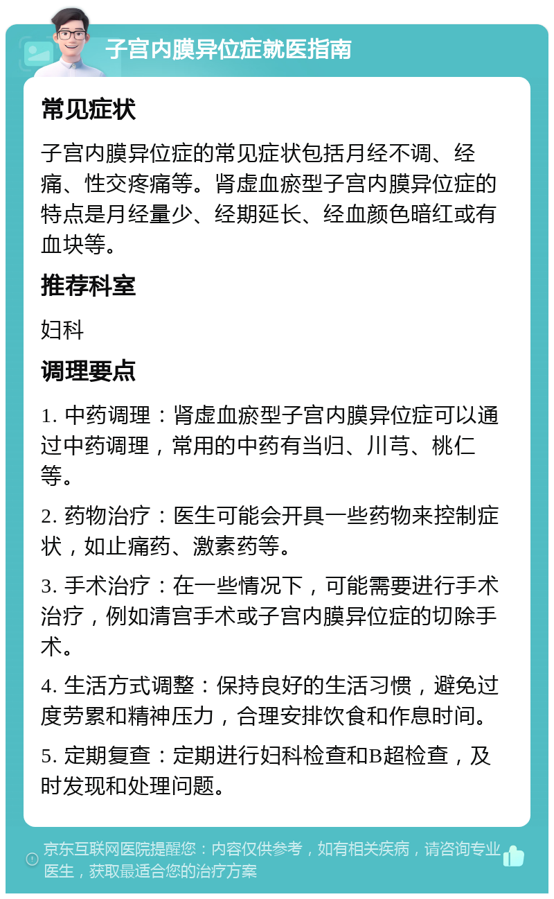 子宫内膜异位症就医指南 常见症状 子宫内膜异位症的常见症状包括月经不调、经痛、性交疼痛等。肾虚血瘀型子宫内膜异位症的特点是月经量少、经期延长、经血颜色暗红或有血块等。 推荐科室 妇科 调理要点 1. 中药调理：肾虚血瘀型子宫内膜异位症可以通过中药调理，常用的中药有当归、川芎、桃仁等。 2. 药物治疗：医生可能会开具一些药物来控制症状，如止痛药、激素药等。 3. 手术治疗：在一些情况下，可能需要进行手术治疗，例如清宫手术或子宫内膜异位症的切除手术。 4. 生活方式调整：保持良好的生活习惯，避免过度劳累和精神压力，合理安排饮食和作息时间。 5. 定期复查：定期进行妇科检查和B超检查，及时发现和处理问题。