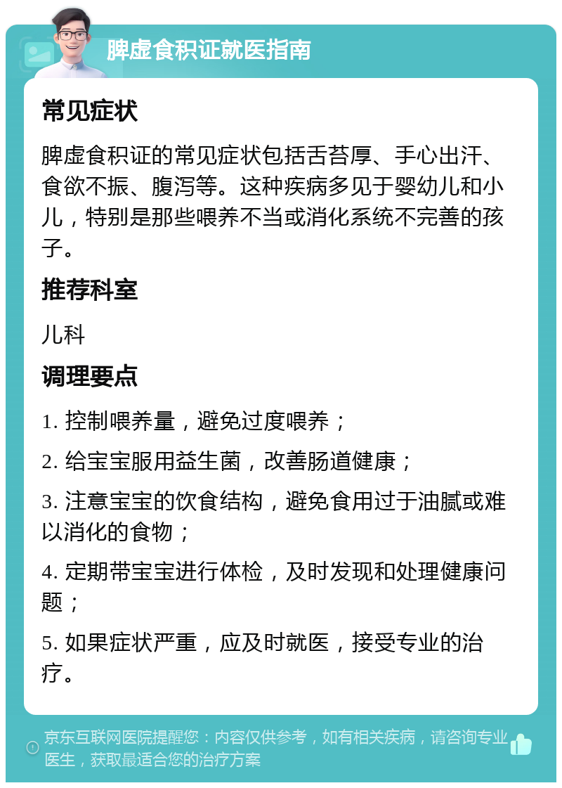 脾虚食积证就医指南 常见症状 脾虚食积证的常见症状包括舌苔厚、手心出汗、食欲不振、腹泻等。这种疾病多见于婴幼儿和小儿，特别是那些喂养不当或消化系统不完善的孩子。 推荐科室 儿科 调理要点 1. 控制喂养量，避免过度喂养； 2. 给宝宝服用益生菌，改善肠道健康； 3. 注意宝宝的饮食结构，避免食用过于油腻或难以消化的食物； 4. 定期带宝宝进行体检，及时发现和处理健康问题； 5. 如果症状严重，应及时就医，接受专业的治疗。