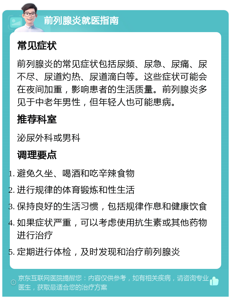 前列腺炎就医指南 常见症状 前列腺炎的常见症状包括尿频、尿急、尿痛、尿不尽、尿道灼热、尿道滴白等。这些症状可能会在夜间加重，影响患者的生活质量。前列腺炎多见于中老年男性，但年轻人也可能患病。 推荐科室 泌尿外科或男科 调理要点 避免久坐、喝酒和吃辛辣食物 进行规律的体育锻炼和性生活 保持良好的生活习惯，包括规律作息和健康饮食 如果症状严重，可以考虑使用抗生素或其他药物进行治疗 定期进行体检，及时发现和治疗前列腺炎