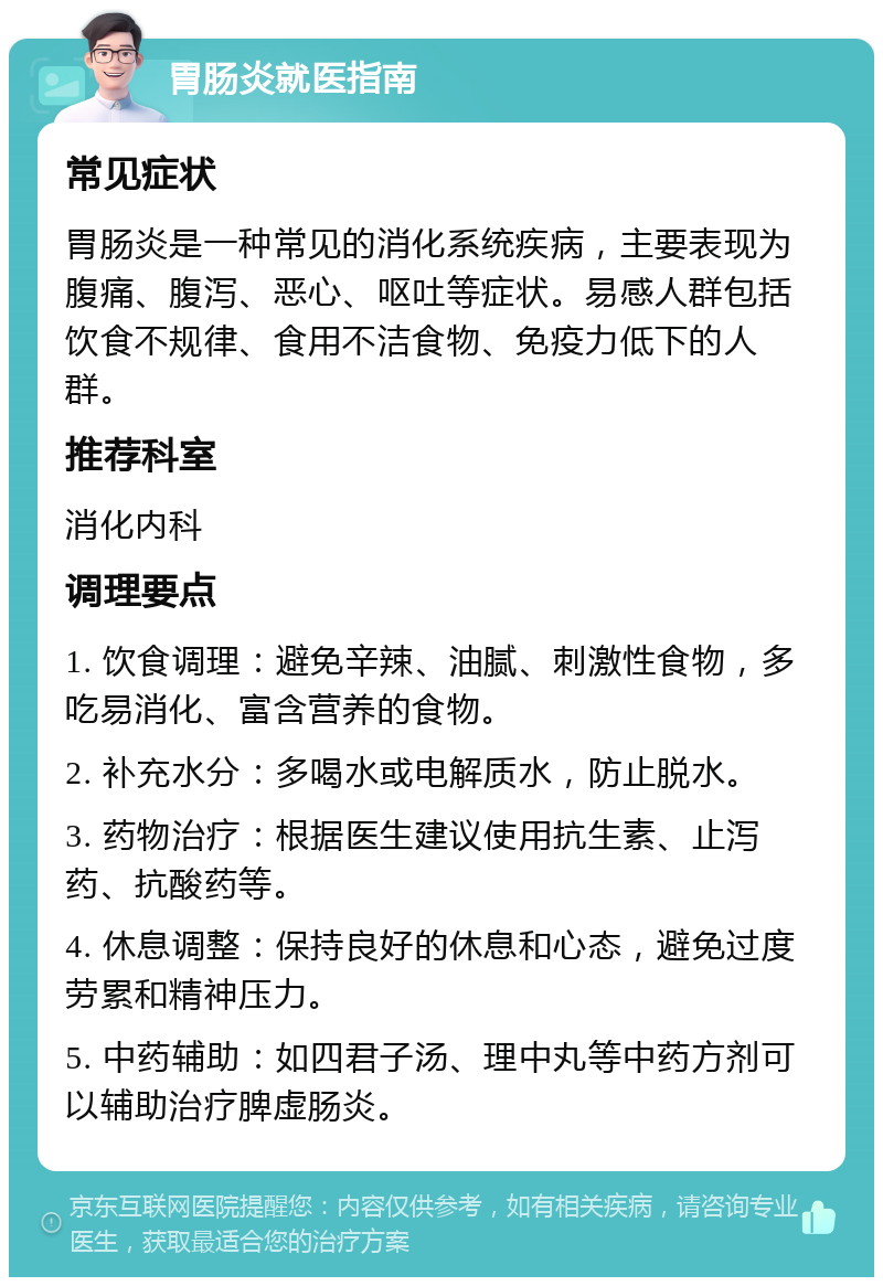 胃肠炎就医指南 常见症状 胃肠炎是一种常见的消化系统疾病，主要表现为腹痛、腹泻、恶心、呕吐等症状。易感人群包括饮食不规律、食用不洁食物、免疫力低下的人群。 推荐科室 消化内科 调理要点 1. 饮食调理：避免辛辣、油腻、刺激性食物，多吃易消化、富含营养的食物。 2. 补充水分：多喝水或电解质水，防止脱水。 3. 药物治疗：根据医生建议使用抗生素、止泻药、抗酸药等。 4. 休息调整：保持良好的休息和心态，避免过度劳累和精神压力。 5. 中药辅助：如四君子汤、理中丸等中药方剂可以辅助治疗脾虚肠炎。