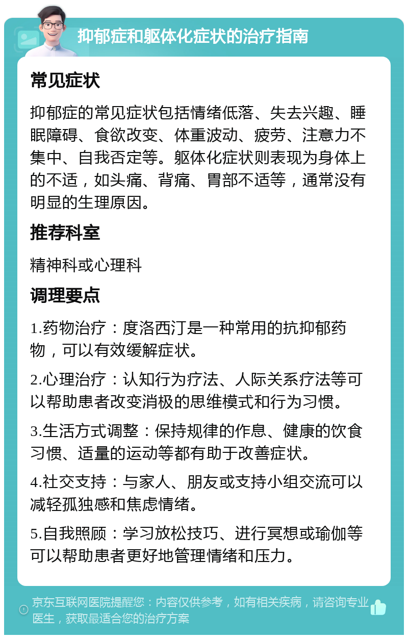 抑郁症和躯体化症状的治疗指南 常见症状 抑郁症的常见症状包括情绪低落、失去兴趣、睡眠障碍、食欲改变、体重波动、疲劳、注意力不集中、自我否定等。躯体化症状则表现为身体上的不适，如头痛、背痛、胃部不适等，通常没有明显的生理原因。 推荐科室 精神科或心理科 调理要点 1.药物治疗：度洛西汀是一种常用的抗抑郁药物，可以有效缓解症状。 2.心理治疗：认知行为疗法、人际关系疗法等可以帮助患者改变消极的思维模式和行为习惯。 3.生活方式调整：保持规律的作息、健康的饮食习惯、适量的运动等都有助于改善症状。 4.社交支持：与家人、朋友或支持小组交流可以减轻孤独感和焦虑情绪。 5.自我照顾：学习放松技巧、进行冥想或瑜伽等可以帮助患者更好地管理情绪和压力。