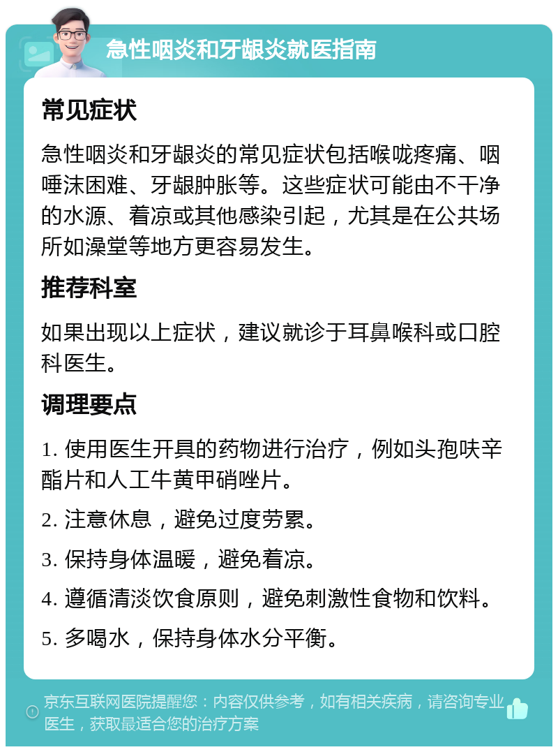 急性咽炎和牙龈炎就医指南 常见症状 急性咽炎和牙龈炎的常见症状包括喉咙疼痛、咽唾沫困难、牙龈肿胀等。这些症状可能由不干净的水源、着凉或其他感染引起，尤其是在公共场所如澡堂等地方更容易发生。 推荐科室 如果出现以上症状，建议就诊于耳鼻喉科或口腔科医生。 调理要点 1. 使用医生开具的药物进行治疗，例如头孢呋辛酯片和人工牛黄甲硝唑片。 2. 注意休息，避免过度劳累。 3. 保持身体温暖，避免着凉。 4. 遵循清淡饮食原则，避免刺激性食物和饮料。 5. 多喝水，保持身体水分平衡。