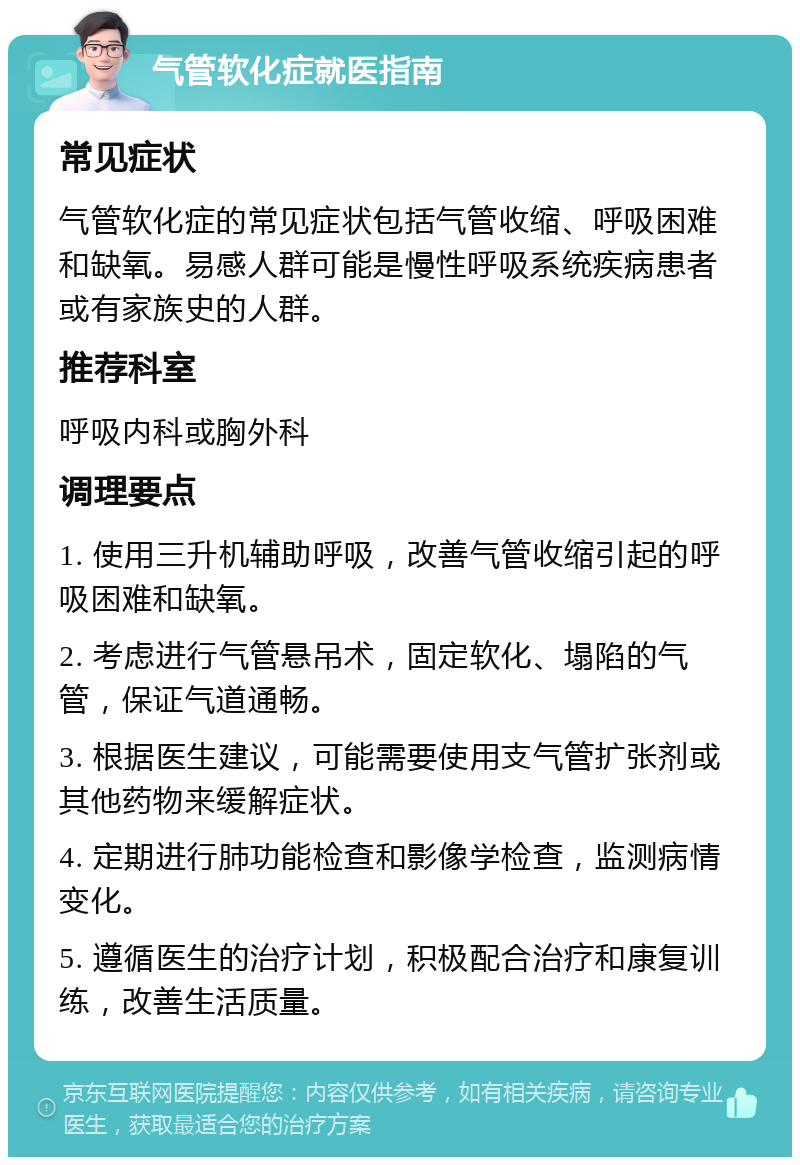 气管软化症就医指南 常见症状 气管软化症的常见症状包括气管收缩、呼吸困难和缺氧。易感人群可能是慢性呼吸系统疾病患者或有家族史的人群。 推荐科室 呼吸内科或胸外科 调理要点 1. 使用三升机辅助呼吸，改善气管收缩引起的呼吸困难和缺氧。 2. 考虑进行气管悬吊术，固定软化、塌陷的气管，保证气道通畅。 3. 根据医生建议，可能需要使用支气管扩张剂或其他药物来缓解症状。 4. 定期进行肺功能检查和影像学检查，监测病情变化。 5. 遵循医生的治疗计划，积极配合治疗和康复训练，改善生活质量。