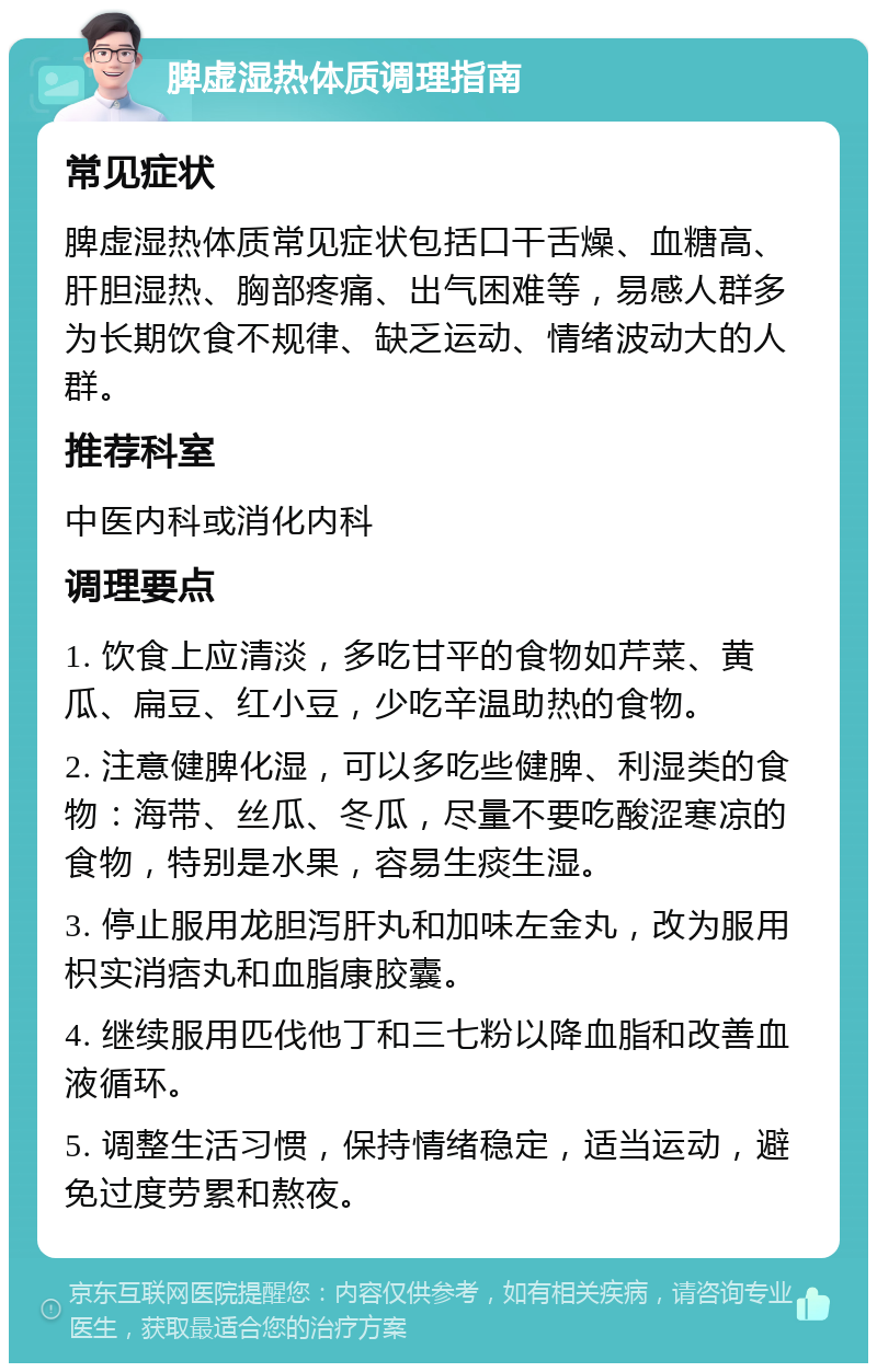 脾虚湿热体质调理指南 常见症状 脾虚湿热体质常见症状包括口干舌燥、血糖高、肝胆湿热、胸部疼痛、出气困难等，易感人群多为长期饮食不规律、缺乏运动、情绪波动大的人群。 推荐科室 中医内科或消化内科 调理要点 1. 饮食上应清淡，多吃甘平的食物如芹菜、黄瓜、扁豆、红小豆，少吃辛温助热的食物。 2. 注意健脾化湿，可以多吃些健脾、利湿类的食物：海带、丝瓜、冬瓜，尽量不要吃酸涩寒凉的食物，特别是水果，容易生痰生湿。 3. 停止服用龙胆泻肝丸和加味左金丸，改为服用枳实消痞丸和血脂康胶囊。 4. 继续服用匹伐他丁和三七粉以降血脂和改善血液循环。 5. 调整生活习惯，保持情绪稳定，适当运动，避免过度劳累和熬夜。