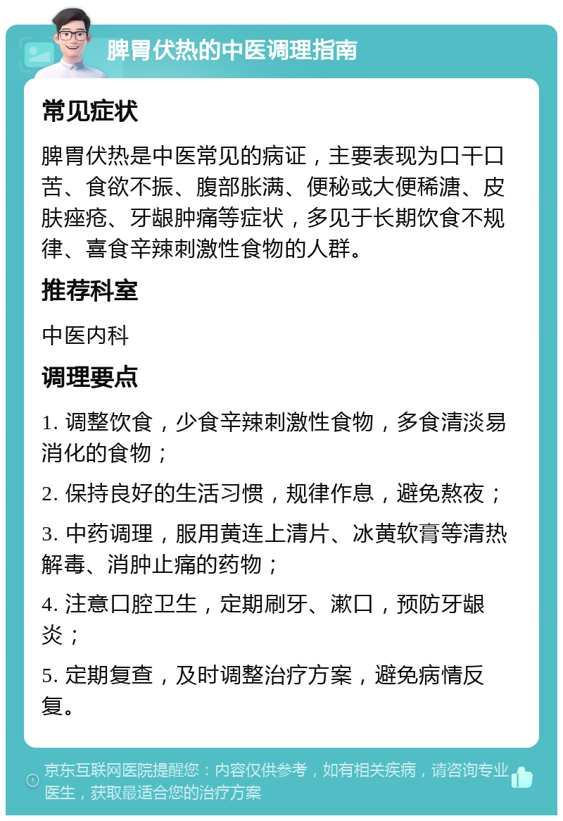 脾胃伏热的中医调理指南 常见症状 脾胃伏热是中医常见的病证，主要表现为口干口苦、食欲不振、腹部胀满、便秘或大便稀溏、皮肤痤疮、牙龈肿痛等症状，多见于长期饮食不规律、喜食辛辣刺激性食物的人群。 推荐科室 中医内科 调理要点 1. 调整饮食，少食辛辣刺激性食物，多食清淡易消化的食物； 2. 保持良好的生活习惯，规律作息，避免熬夜； 3. 中药调理，服用黄连上清片、冰黄软膏等清热解毒、消肿止痛的药物； 4. 注意口腔卫生，定期刷牙、漱口，预防牙龈炎； 5. 定期复查，及时调整治疗方案，避免病情反复。