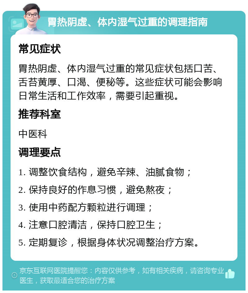 胃热阴虚、体内湿气过重的调理指南 常见症状 胃热阴虚、体内湿气过重的常见症状包括口苦、舌苔黄厚、口渴、便秘等。这些症状可能会影响日常生活和工作效率，需要引起重视。 推荐科室 中医科 调理要点 1. 调整饮食结构，避免辛辣、油腻食物； 2. 保持良好的作息习惯，避免熬夜； 3. 使用中药配方颗粒进行调理； 4. 注意口腔清洁，保持口腔卫生； 5. 定期复诊，根据身体状况调整治疗方案。