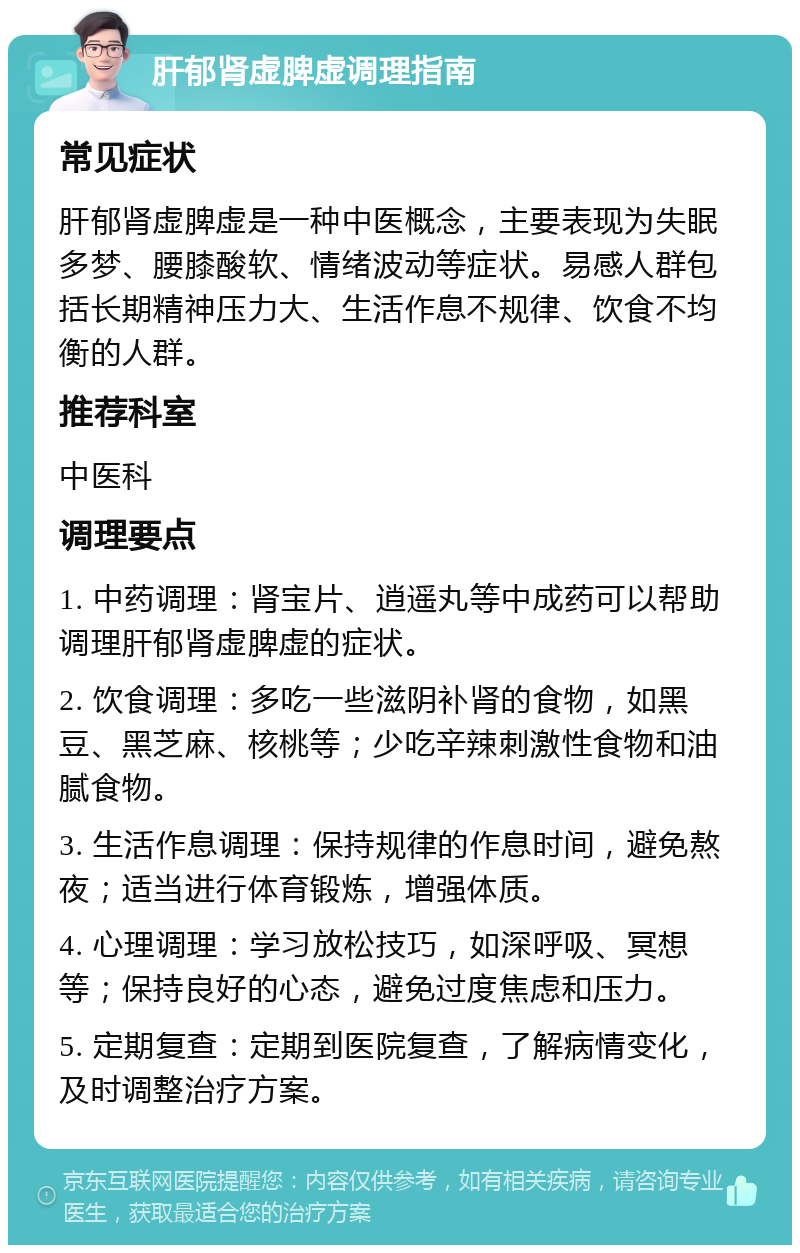 肝郁肾虚脾虚调理指南 常见症状 肝郁肾虚脾虚是一种中医概念，主要表现为失眠多梦、腰膝酸软、情绪波动等症状。易感人群包括长期精神压力大、生活作息不规律、饮食不均衡的人群。 推荐科室 中医科 调理要点 1. 中药调理：肾宝片、逍遥丸等中成药可以帮助调理肝郁肾虚脾虚的症状。 2. 饮食调理：多吃一些滋阴补肾的食物，如黑豆、黑芝麻、核桃等；少吃辛辣刺激性食物和油腻食物。 3. 生活作息调理：保持规律的作息时间，避免熬夜；适当进行体育锻炼，增强体质。 4. 心理调理：学习放松技巧，如深呼吸、冥想等；保持良好的心态，避免过度焦虑和压力。 5. 定期复查：定期到医院复查，了解病情变化，及时调整治疗方案。