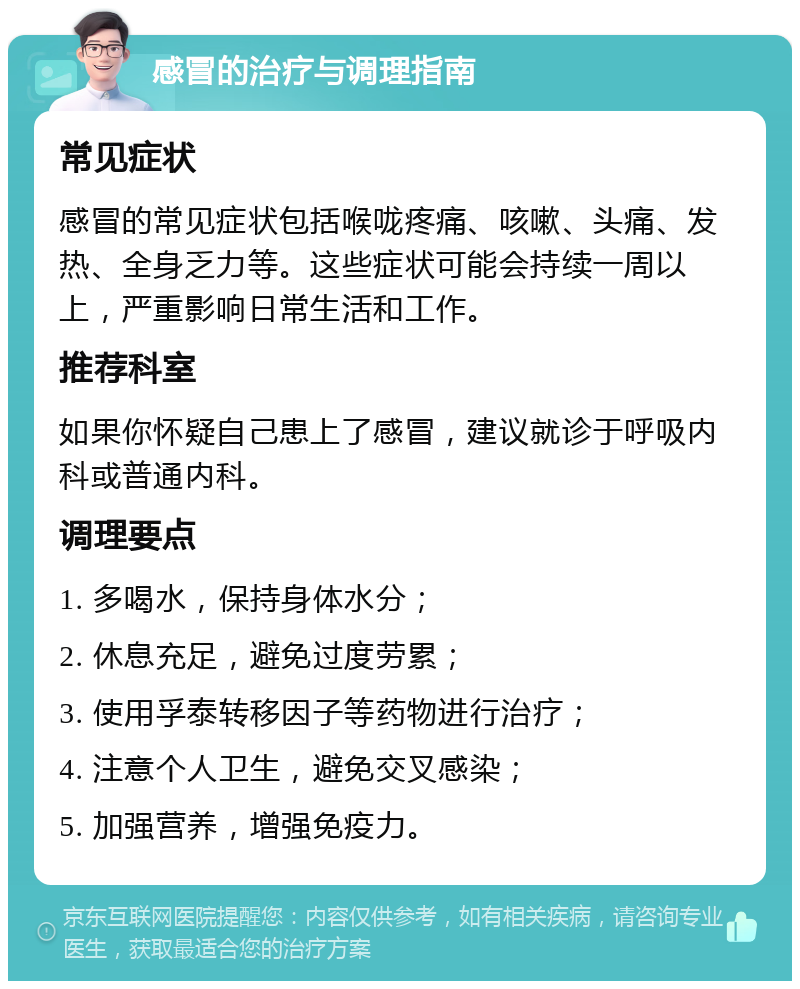 感冒的治疗与调理指南 常见症状 感冒的常见症状包括喉咙疼痛、咳嗽、头痛、发热、全身乏力等。这些症状可能会持续一周以上，严重影响日常生活和工作。 推荐科室 如果你怀疑自己患上了感冒，建议就诊于呼吸内科或普通内科。 调理要点 1. 多喝水，保持身体水分； 2. 休息充足，避免过度劳累； 3. 使用孚泰转移因子等药物进行治疗； 4. 注意个人卫生，避免交叉感染； 5. 加强营养，增强免疫力。