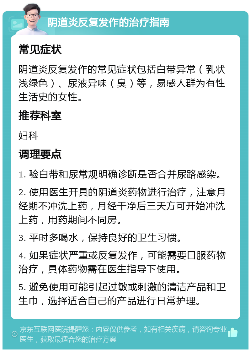 阴道炎反复发作的治疗指南 常见症状 阴道炎反复发作的常见症状包括白带异常（乳状浅绿色）、尿液异味（臭）等，易感人群为有性生活史的女性。 推荐科室 妇科 调理要点 1. 验白带和尿常规明确诊断是否合并尿路感染。 2. 使用医生开具的阴道炎药物进行治疗，注意月经期不冲洗上药，月经干净后三天方可开始冲洗上药，用药期间不同房。 3. 平时多喝水，保持良好的卫生习惯。 4. 如果症状严重或反复发作，可能需要口服药物治疗，具体药物需在医生指导下使用。 5. 避免使用可能引起过敏或刺激的清洁产品和卫生巾，选择适合自己的产品进行日常护理。