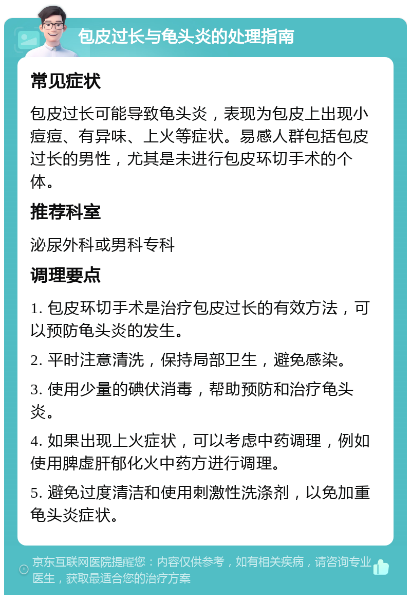 包皮过长与龟头炎的处理指南 常见症状 包皮过长可能导致龟头炎，表现为包皮上出现小痘痘、有异味、上火等症状。易感人群包括包皮过长的男性，尤其是未进行包皮环切手术的个体。 推荐科室 泌尿外科或男科专科 调理要点 1. 包皮环切手术是治疗包皮过长的有效方法，可以预防龟头炎的发生。 2. 平时注意清洗，保持局部卫生，避免感染。 3. 使用少量的碘伏消毒，帮助预防和治疗龟头炎。 4. 如果出现上火症状，可以考虑中药调理，例如使用脾虚肝郁化火中药方进行调理。 5. 避免过度清洁和使用刺激性洗涤剂，以免加重龟头炎症状。