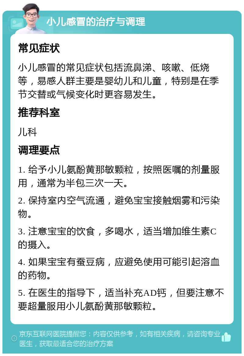 小儿感冒的治疗与调理 常见症状 小儿感冒的常见症状包括流鼻涕、咳嗽、低烧等，易感人群主要是婴幼儿和儿童，特别是在季节交替或气候变化时更容易发生。 推荐科室 儿科 调理要点 1. 给予小儿氨酚黄那敏颗粒，按照医嘱的剂量服用，通常为半包三次一天。 2. 保持室内空气流通，避免宝宝接触烟雾和污染物。 3. 注意宝宝的饮食，多喝水，适当增加维生素C的摄入。 4. 如果宝宝有蚕豆病，应避免使用可能引起溶血的药物。 5. 在医生的指导下，适当补充AD钙，但要注意不要超量服用小儿氨酚黄那敏颗粒。