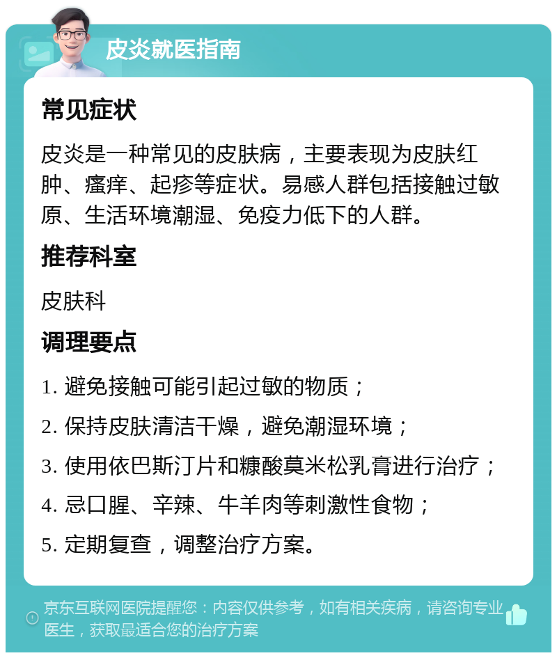 皮炎就医指南 常见症状 皮炎是一种常见的皮肤病，主要表现为皮肤红肿、瘙痒、起疹等症状。易感人群包括接触过敏原、生活环境潮湿、免疫力低下的人群。 推荐科室 皮肤科 调理要点 1. 避免接触可能引起过敏的物质； 2. 保持皮肤清洁干燥，避免潮湿环境； 3. 使用依巴斯汀片和糠酸莫米松乳膏进行治疗； 4. 忌口腥、辛辣、牛羊肉等刺激性食物； 5. 定期复查，调整治疗方案。