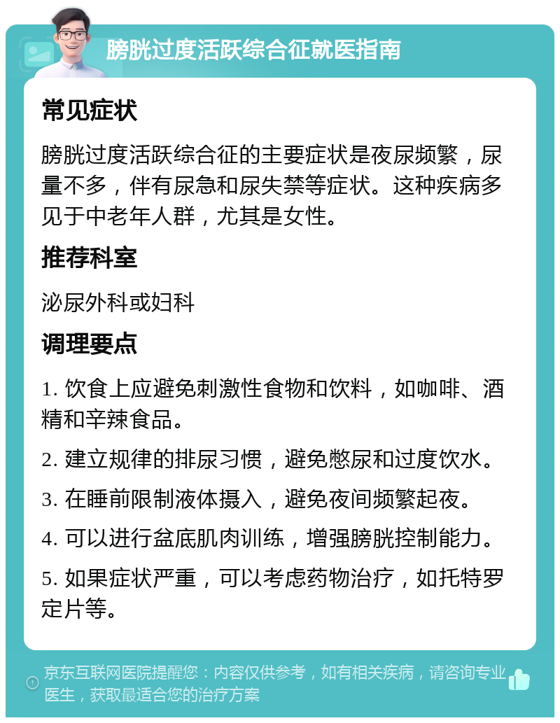 膀胱过度活跃综合征就医指南 常见症状 膀胱过度活跃综合征的主要症状是夜尿频繁，尿量不多，伴有尿急和尿失禁等症状。这种疾病多见于中老年人群，尤其是女性。 推荐科室 泌尿外科或妇科 调理要点 1. 饮食上应避免刺激性食物和饮料，如咖啡、酒精和辛辣食品。 2. 建立规律的排尿习惯，避免憋尿和过度饮水。 3. 在睡前限制液体摄入，避免夜间频繁起夜。 4. 可以进行盆底肌肉训练，增强膀胱控制能力。 5. 如果症状严重，可以考虑药物治疗，如托特罗定片等。