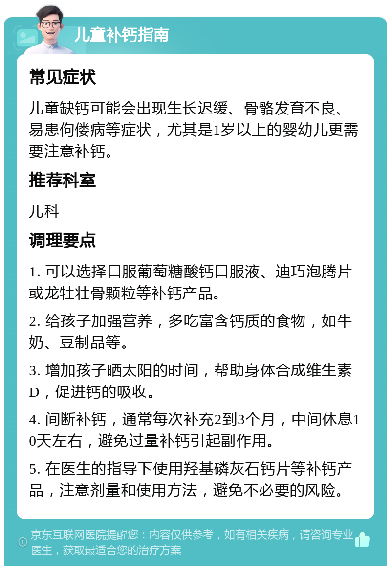 儿童补钙指南 常见症状 儿童缺钙可能会出现生长迟缓、骨骼发育不良、易患佝偻病等症状，尤其是1岁以上的婴幼儿更需要注意补钙。 推荐科室 儿科 调理要点 1. 可以选择口服葡萄糖酸钙口服液、迪巧泡腾片或龙牡壮骨颗粒等补钙产品。 2. 给孩子加强营养，多吃富含钙质的食物，如牛奶、豆制品等。 3. 增加孩子晒太阳的时间，帮助身体合成维生素D，促进钙的吸收。 4. 间断补钙，通常每次补充2到3个月，中间休息10天左右，避免过量补钙引起副作用。 5. 在医生的指导下使用羟基磷灰石钙片等补钙产品，注意剂量和使用方法，避免不必要的风险。