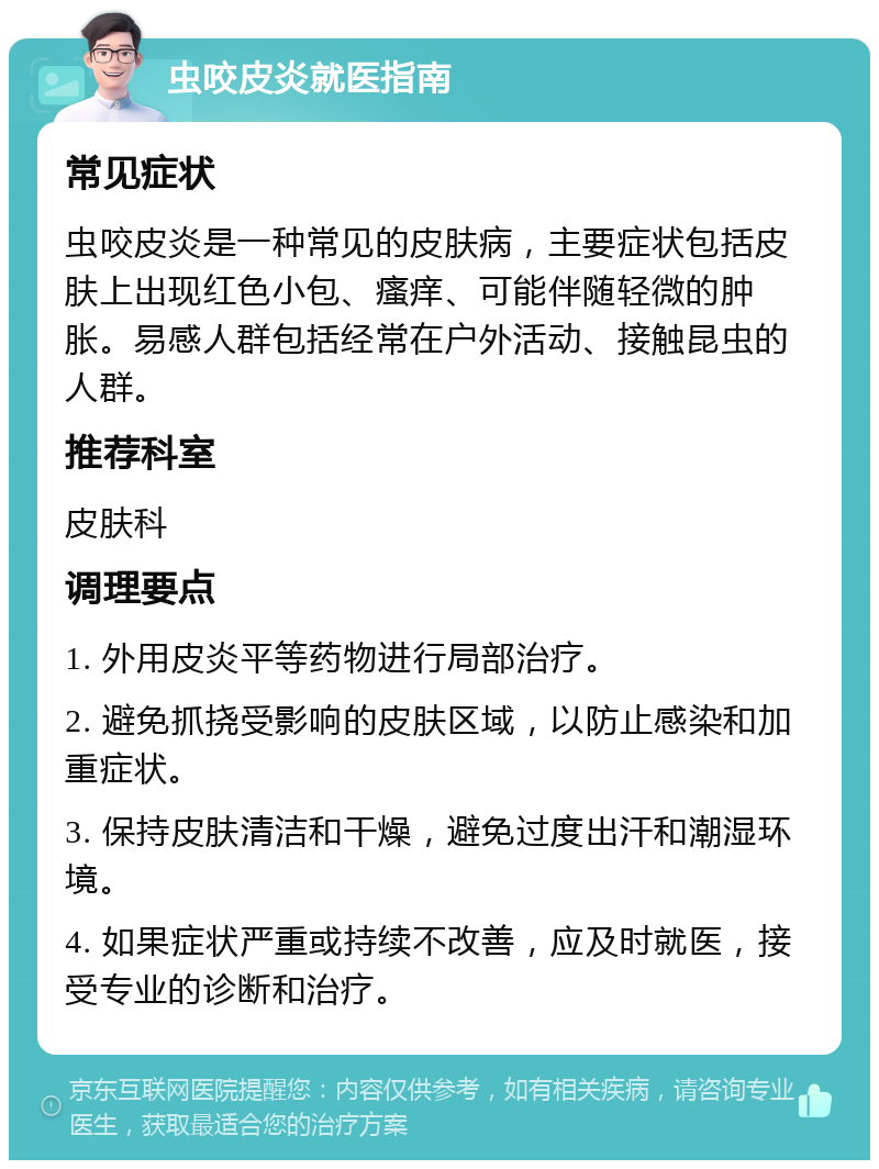 虫咬皮炎就医指南 常见症状 虫咬皮炎是一种常见的皮肤病，主要症状包括皮肤上出现红色小包、瘙痒、可能伴随轻微的肿胀。易感人群包括经常在户外活动、接触昆虫的人群。 推荐科室 皮肤科 调理要点 1. 外用皮炎平等药物进行局部治疗。 2. 避免抓挠受影响的皮肤区域，以防止感染和加重症状。 3. 保持皮肤清洁和干燥，避免过度出汗和潮湿环境。 4. 如果症状严重或持续不改善，应及时就医，接受专业的诊断和治疗。